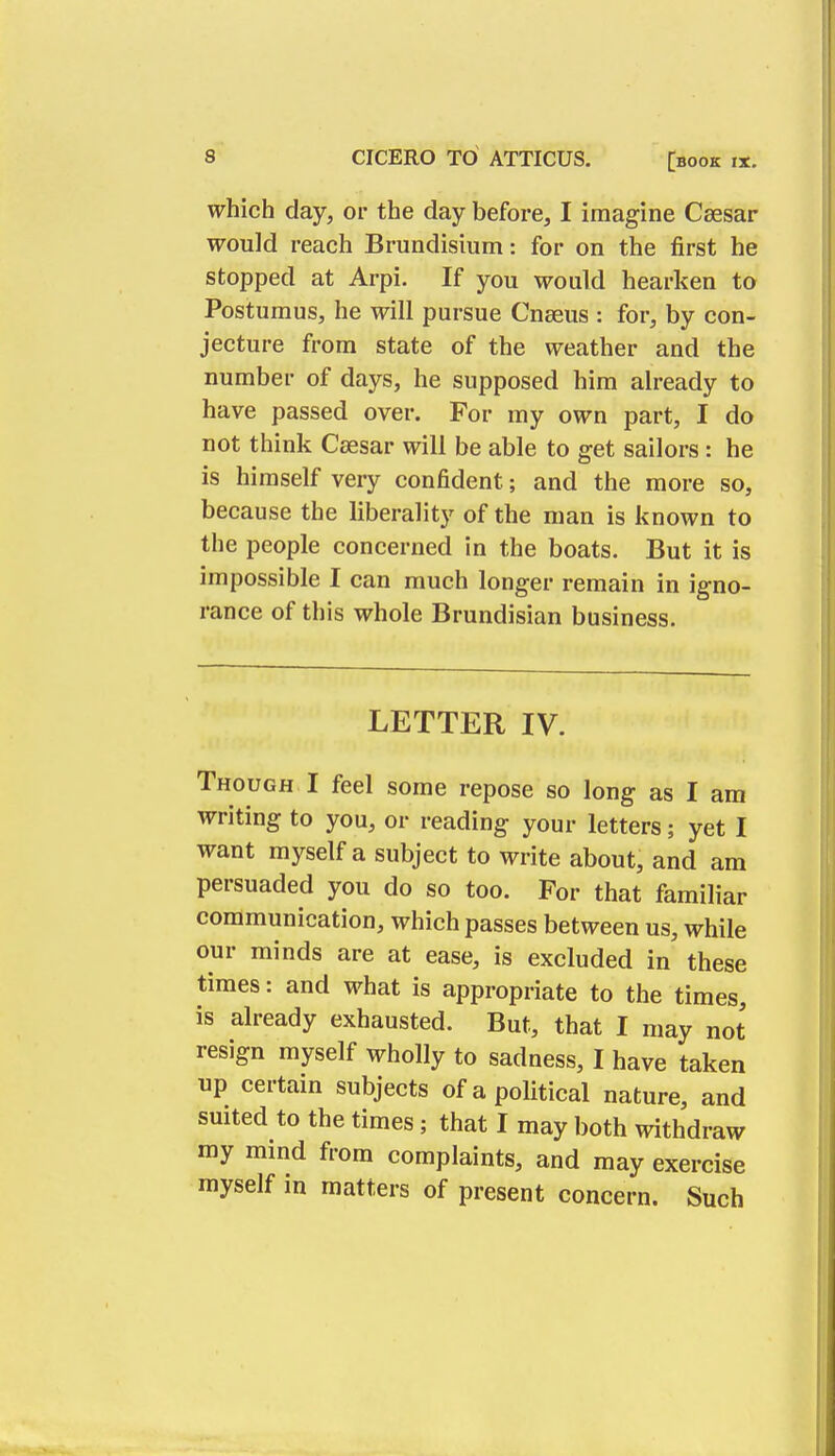 which day, or the day before, I imagine Csesar would reach Brundisium: for on the first he stopped at Arpi. If you would hearken to Postumus, he will pursue Cnseus : for, by con- jecture from state of the weather and the number of days, he supposed him already to have passed over. For my own part, I do not think Csesar will be able to get sailors: he is himself very confident; and the more so, because the liberality of the man is known to the people concerned in the boats. But it is impossible I can much longer remain in igno- rance of this whole Brundisian business. LETTER IV. Though I feel some repose so long as I am writing to you, or reading your letters; yet I want myself a subject to write about, and am persuaded you do so too. For that familiar communication, which passes between us, while our minds are at ease, is excluded in these times: and what is appropriate to the times, is already exhausted. But, that I may not resign myself wholly to sadness, I have taken up certain subjects of a political nature, and suited to the times; that I may both withdraw my mind from complaints, and may exercise