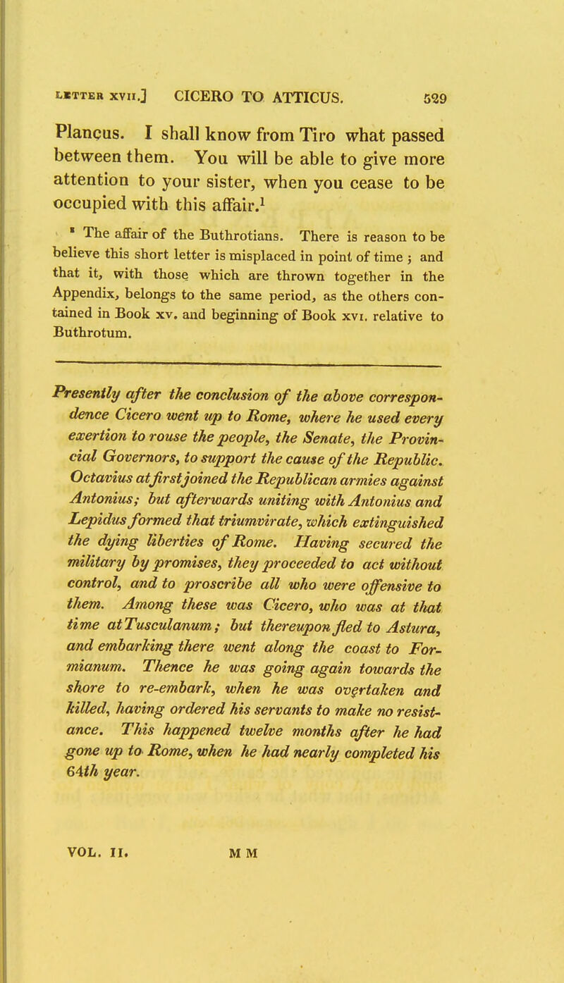 Plancus. I shall know from Tiro what passed between them. You will be able to give more attention to your sister, when you cease to be occupied with this affair.1 ■ The affair of the Buthrotians. There is reason to be believe this short letter is misplaced in point of time 3 and that it, with those which are thrown together in the Appendix, belongs to the same period, as the others con- tained in Book xv. and beginning of Book xvi. relative to Buthrotum. Presently after the conclusion of the above correspon- dence Cicero went up to Rome, where he used every exertion to rouse the people, the Senate, the Provin- cial Governors, to support the cause of the Republic. Octavius atfirstjoined the Republican armies against Antonius; but afterwards uniting with Antonius and Lepidus formed that triumvirate, which extinguished the dying liberties of Rome. Having secured the military by promises, they proceeded to act without control, and to proscribe all who were offensive to them. Among these was Cicero, who was at that time atTusculanum; but thereupon fled to Astura, and embarking there went along the coast to For- mianum. Thence he was going again towards the shore to re-embark, when he was overtaken and killed, having ordered his servants to make no resist- ance. This happened twelve months after he had gone up to Rome, when he had nearly completed his 64th year. VOL. II. M M