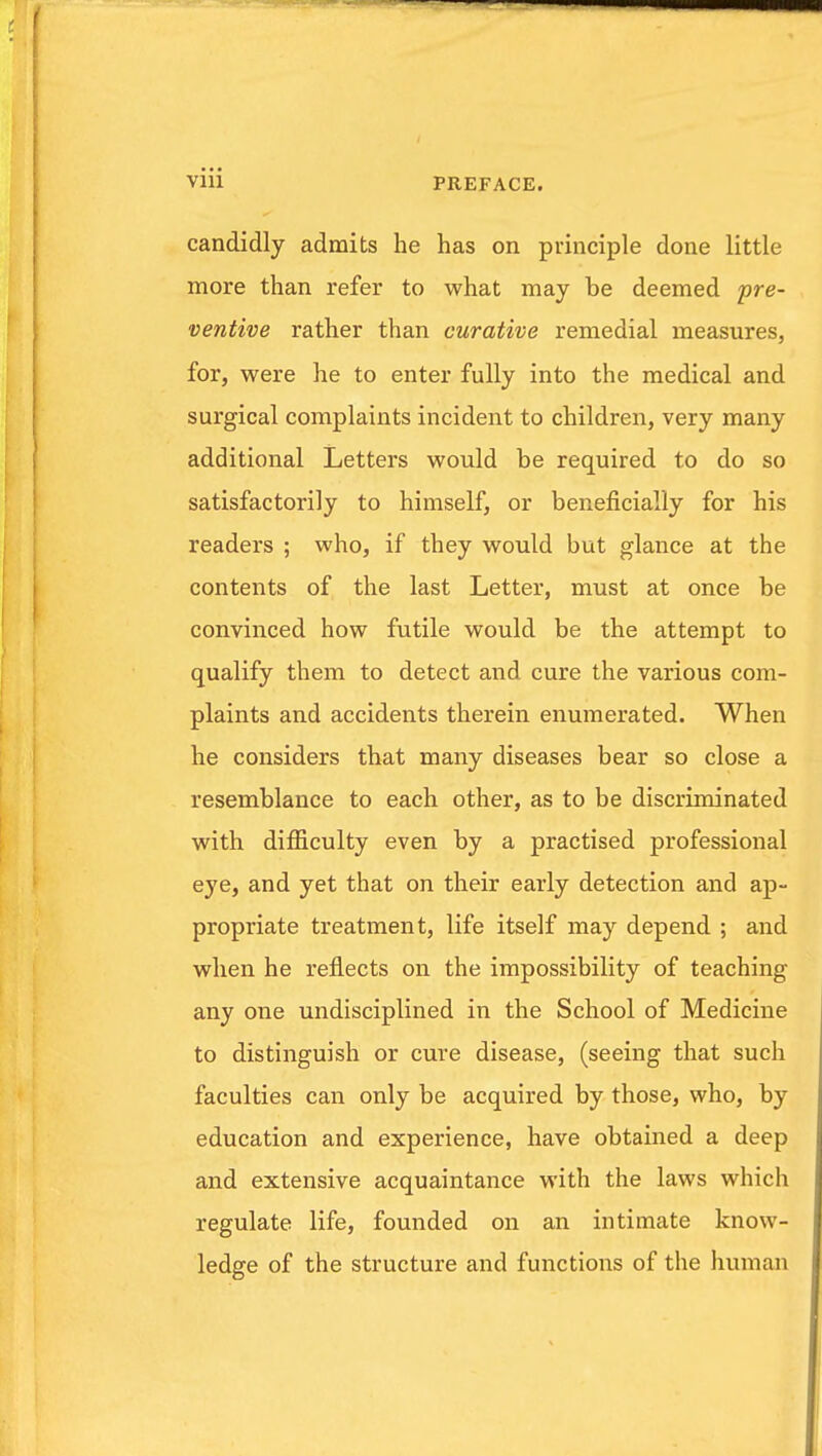 candidly admits he has on principle done little more than refer to what may be deemed 'pre- ventive rather than curative remedial measures, for, were he to enter fully into the medical and surgical complaints incident to children, very many additional Letters would be required to do so satisfactorily to himself, or beneficially for his readers ; who, if they would but glance at the contents of the last Letter, must at once be convinced how futile would be the attempt to qualify them to detect and cure the various com- plaints and accidents therein enumerated. When he considers that many diseases bear so close a resemblance to each other, as to be discriminated with difficulty even by a practised professional eye, and yet that on their early detection and ap- propriate treatment, life itself may depend ; and when he reflects on the impossibility of teaching any one undisciplined in the School of Medicine to distinguish or cure disease, (seeing that such faculties can only be acquired by those, who, by education and experience, have obtained a deep and extensive acquaintance with the laws which regulate life, founded on an intimate know- ledge of the structure and functions of the human