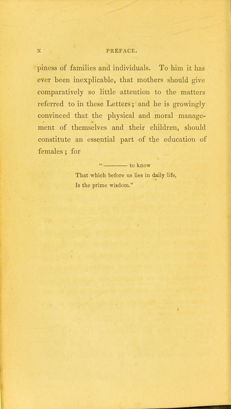 piness of families and individuals. To him it has ever been inexplicable, that mothers should give comparatively so little attention to the matters referred to in these Letters; and he is growingly convinced that the physical and moral manage- ment of themselves and their children, should constitute an essential part of the education of females ; for  to know That which before us lies in daily life, Is the prime wisdom.