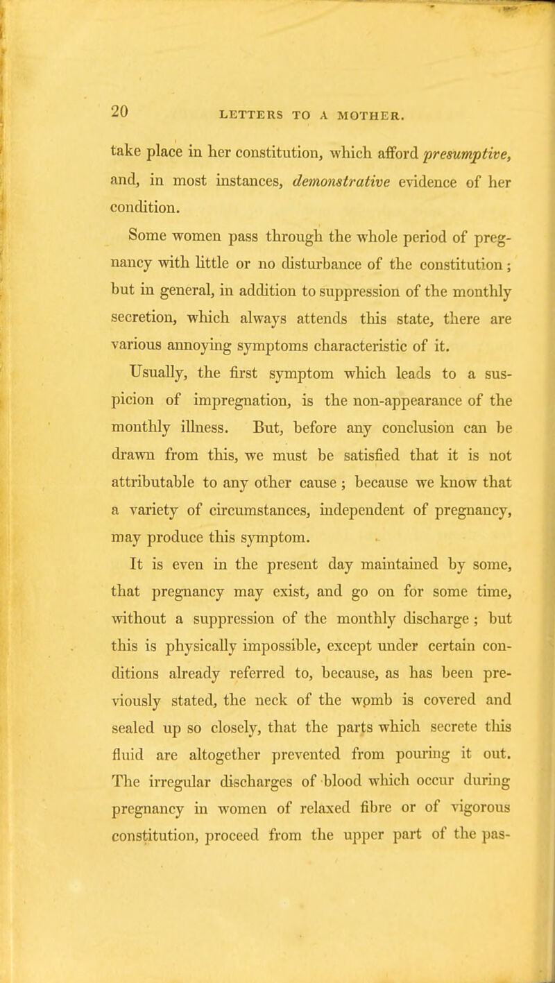 take place in her constitution, which afford presumptive, and, in most instances, demonstrative evidence of her condition. Some women pass through the whole period of preg- nancy with httle or no disturbance of the constitution; but in general, in addition to suppression of the monthly secretion, which always attends this state, there are various annoying symptoms characteristic of it. Usually, the first symptom which leads to a sus- picion of impregnation, is the non-appearance of the monthly iUness. But, before any conclusion can be dravra from this, we must be satisfied that it is not attributable to any other cause ; because we know that a variety of circumstances, independent of pregnancy, may produce this symptom. It is even in the present day maintained by some, that pregnancy may exist, and go on for some time, without a suppression of the monthly discharge ; but this is physically impossible, except under certain con- ditions already referred to, because, as has been pre- viously stated, the neck of the wpmb is covered and sealed up so closely, that the parts which secrete this fluid are altogether prevented from pouring it out. The irregular discharges of blood which occur during pregnancy in women of relaxed fibre or of vigorous constitution, proceed from the upper part of the pas-