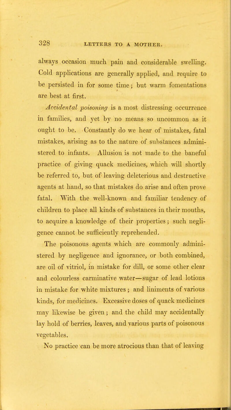always occasion much pain and considerable swelling. Cold applications are generally applied, and require to be persisted in for some time; but warm fomentations are best at first. Accidental poisoning is a most distressing occurrence in families, and yet by no means so uncommon as it ought to be. Constantly do we hear of mistakes, fatal mistakes, arising as to the nature of substances admini- stered to infants. Allusion is not made to the baneful practice of giving quack medicines, which will shortly be referred to, but of leaving deleterious and destructive agents at hand, so that mistakes do arise and often prove fatal. With the well-known and familiar tendency of children to place all kinds of substances m their mouths, to acquire a knowledge of their properties; such negli- gence cannot be sufficiently reprehended. The poisonous agents which are commonly admini- stered by neghgence and ignorance, or both combined, are oil of vitriol, in mistake for dill, or some other clear and colourless carminative water—sugar of lead lotions in mistake for white mixtures ; and liniments of various kinds, for medicines. Excessive doses of quack medicines may likewise be given; and the child may accidentally lay hold of berries, leaves, and various parts of poisonous vegetables. No practice can be more atrocious than that of leaving