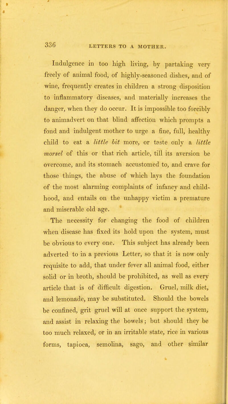 33G Indulgence in too high hving, by partaking \ery freely of animal food, of highly-seasoned dishes, and of wine, frequently creates iu children a strong disposition to inflammatory diseases, and materially increases the danger, when they do occur. It is impossible too forcibly to animadvert on that bUnd affection which prompts a fond and indulgent mother to urge a fine, full, healthy child to eat a little bit more, or taste only a little morsel of this or that rich article, till its aversion be overcome, and its stomach accustomed to, and crave for those things, the abuse of which lays the foundation of the most alarming complaints of infancy and child- hood, and entails on the imhappy victim a premature and miserable old age. The necessity for changing the food of children when disease has fixed its hold upon the system, must be obvious to every one. This subject has already been adverted to in a previous Letter, so that it is now only requisite to add, that under fever all animal food, either solid or in broth, should be prohibited, as well as every article that is of difficult digestion. Gruel, milk diet, and lemonade, may be substituted. Should the bowels be confined, grit gruel will at once support the system, and assist in relaxmg the bowels; but should they be too much relaxed, or in an irritable state, rice in various forms, tapioca, semolina, sago, and other similar