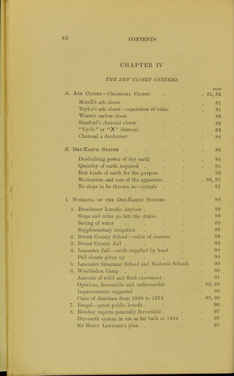 CHAPTER IV THE DRY CLOSET SYSTEMS TAOE A. Ash Closet—Charcoal Closet . . , 81, 82 Morell's asli closet . . . . .81 Taylor's asli closet—separation of urine . . 81 Weare's carbon closet . . . .82 Stanford's charcoal closet . . . .82 Cycle or X cliarcoal . ... 83 Charcoal a deodoriser . . . .84 B. Dry-Earth System . . . . .84 Deodorising power of dry earth . . .85 Quantity of earth reijuired . . . .85 Best kinds of earth for the purpose . . .86 Mechanism and cost of the apparatus . . . 86, 87 No slops to be thrown in—urinals . . .87 I. Working of the Dry-Earth Systems . . 88 1. Broadmoor Lunatic Asylum . . . .88 Slops and urine go into the drains . . .88 Saving of water . . . . .88 Supplementary irrigation . . . .88 2. Dorset County School—value of nuxnure . . 89 3. Dorset County Jail ..... 89 4. Lancaster Jail—earth suj)plie<l by hand . . 90 Pail closets given up . . . .90 5. Lancaster Grammar School and National Schools . 90 6. Wimbledon Camp . . . . .90 Amount of solid and fluid excrement. ' . .91 Opinions, favourable and unfavourable . . 92, 93 Improvements suggested . . • .94 Cases of diarrhoea from 1868 to 1874 . . 95, 96 7. Bengal—great public benefit. . . .96 8. Bombay reports generally ftivourable . . .97 Dry-earth system in use as fai' back as 1854 . . 97 Sir Henry Lawrence's plan . . . .97