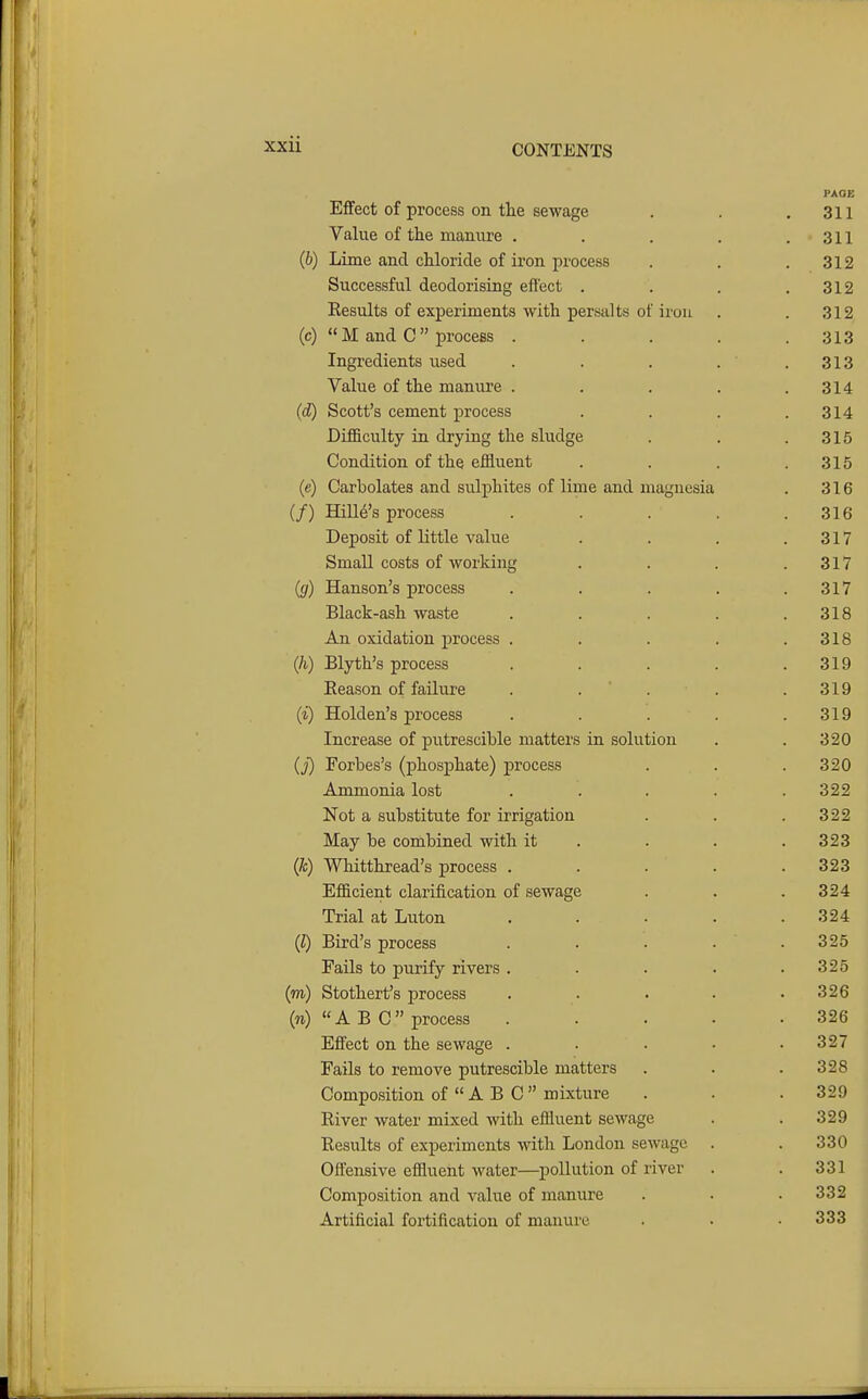 PAOE EflFect of process on the sewage . . .311 Value of the manure . . . . .311 (b) Lime and chloride of iron process . . .312 Successful deodorising effect . . . .312 Eesults of experiments with persalts of iron . .312, (c)  M and C  process ..... 313 Ingredients used . . . . ' .313 Value of the manure . . . . .314 (d) Scott's cement process . . . .314 Difficulty in drying the sludge . . .315 Condition of the effluent . . . .315 (e) Carbolates and sulphites of lime and magnesia . 316 (/) Hille's process . . . . .316 Deposit of little value . . . .317 Small costs of working . . . .317 ((/) Hanson's process . . . . .317 Black-ash waste . . . . .318 An oxidation process . . . . .318 (h) Blyth's process . . . . .319 Reason of failure . . ' . . .319 (i) Holden's process . . . . .319 Increase of putrescible matters in solution . . 320 (_;') Forbes's (phosphate) process . . . 320 Ammonia lost ..... 322 Not a substitute for irrigation . . .322 May be combined with it . . . .323 (k) Whitthread's process . . . . .323 Efficient clarification of sewage . . .324 Trial at Luton . . . . .324 (I) Bird's process . . . . .325 Fails to purify rivers . . . . .325 (m) Stothert's process . . . . .326 (n) ABC process . . . . .326 Effect on the sewage . . . . .327 Fails to remove putrescible matters . . .328 Composition of  A B C mixture . . .329 River water mixed with effluent sewage . . 329 Results of experiments with London sewage . . 330 Offensive effluent water—pollution of river . . 331 Composition and value of manure . . .332 Artificial fortification of manure . . ■ 333