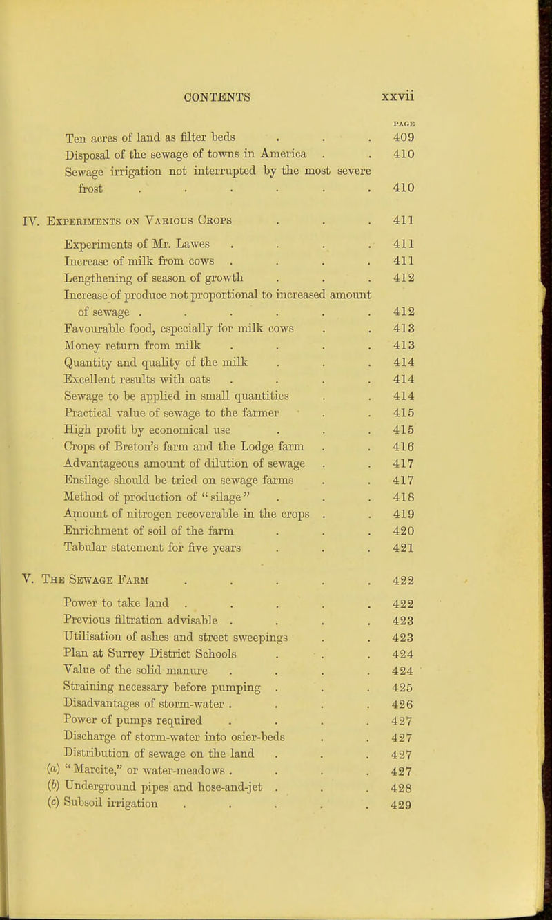 PAGE Ten acres of land as filter beds . . . 409 Disposal of the sewage of towns in America . . 410 Sewage irrigation not interrupted by the most severe frost ...... 410 IV. Experiments on Various Crops . . .411 Experiments of Mr. Lawes . . . .411 Increase of milk from cows . . . .411 Lengthening of season of growth . . .412 Increase of produce not proportional to increased amount of sewage . . . . . .412 Favourable food, especially for milk cows . . 413 Money return from milk . . . .413 Quantity and quality of the milk . . .414 Excellent results with oats . . . .414 Sewage to be applied in small quantities . . 414 Practical value of sewage to the farmer . . 415 High profit by economical use . . .415 Crops of Breton's farm and the Lodge farm . . 416 Advantageous amount of dilution of sewage . . 417 Ensilage should be tried on sewage farms . . 417 Method of production of  silage . . .418 Amount of nitrogen recoverable in the crops . . 419 Enrichment of soil of the farm . . . 420 Tabular statement for five years . . .421 V. The Sewage Farm ..... 422 Power to take land . . . . .422 Previous filtration advisable . . . .423 Utilisation of ashes and street sweepings . . 423 Plan at Surrey District Schools . . . 424 Value of the solid manure .... 424 Straining necessary before pumping . . .425 Disadvantages of storm-water . . . .426 Power of pumps required . . . .427 Discharge of storm-water into osier-beds . . 427 Distribution of sewage on the land . . .427 (a)  Marcite, or water-meadows . . . .427 (6) Underground pipes and hose-and-jet . . . 428 (c) Subsoil irrigation . . . . .429