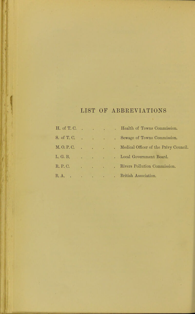 LIST OF ABBREVIATIONS H. of T. 0. S. of T. C. M. 0. P. C. L. G. B. R. P. C. B. A. . Health of Towns Commission. Sewage of Towns Commission. Medical Officer of the Privy Council. Local Government Board. Rivers Pollution Commission. British Association.