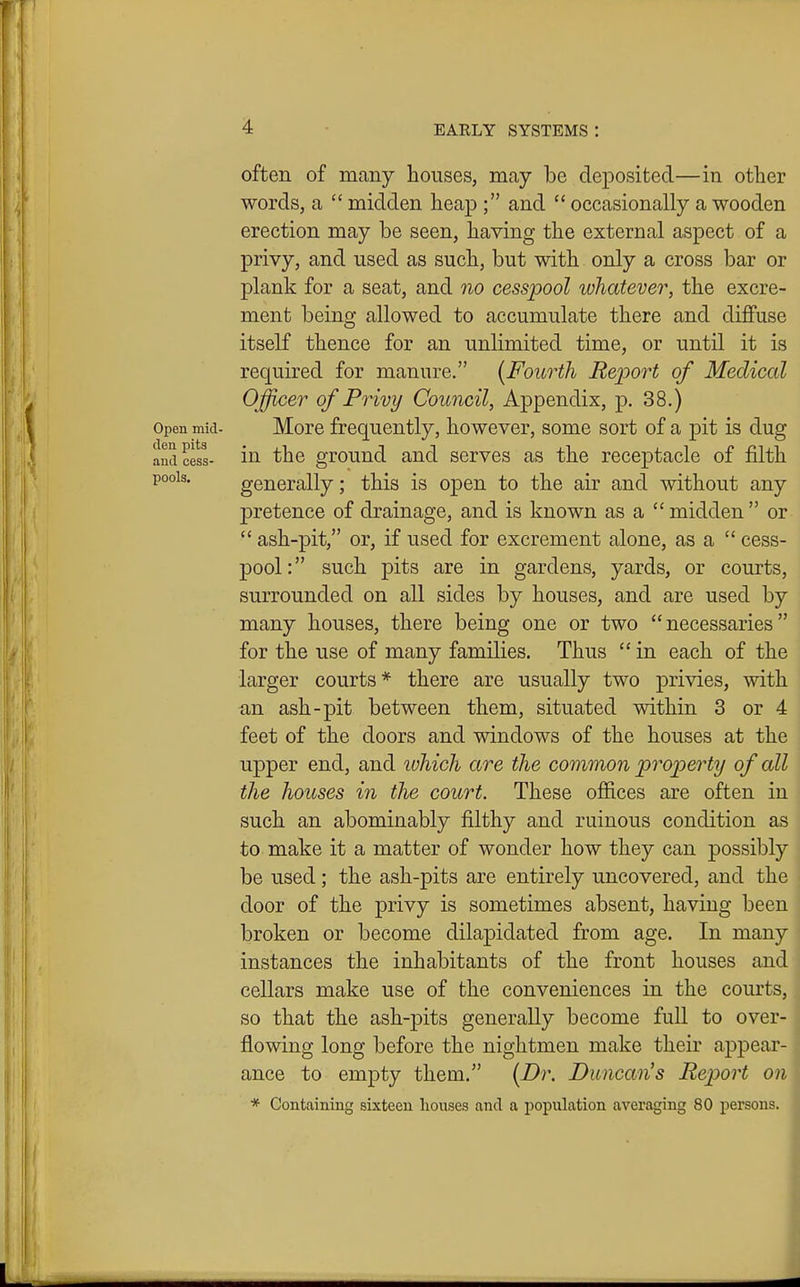 often of many houses, may be deposited—in other words, a  midden heap ; and  occasionally a wooden erection may be seen, having the external aspect of a privy, and used as such, but with only a cross bar or plank for a seat, and no cesspool whatever, the excre- ment being allowed to accumulate there and diffuse itself thence for an unlimited time, or until it is required for manure. [Fourth Report of Medical Officer of Privy Council, Appendix, p. 38.) Open mid- Morc frequently, however, some sort of a pit is dug ami cess- lU- the grouud and serves as the receptacle of filth pools. generally; this is open to the air and without any pretence of drainage, and is known as a  midden  or  ash-pit, or, if used for excrement alone, as a  cess- pool : such pits are in gardens, yards, or courts, surrounded on all sides by houses, and are used by many houses, there being one or two necessaries for the use of many families. Thus  in each of the larger courts* there are usually two privies, with an ash-pit between them, situated within 3 or 4 feet of the doors and windows of the houses at the upper end, and lohich are the common property of all the houses in the court. These offices are often in such an abominably filthy and ruinous condition as to make it a matter of wonder how they can possibly be used; the ash-pits are entirely uncovered, and the door of the privy is sometimes absent, having been broken or become dilapidated from age. In many instances the inhabitants of the front houses and cellars make use of the conveniences in the courts, so that the ash-pits generally become fuU to over- flowing long before the nightmen make their ajDpear- ance to empty them. {Dr. Duncan's Report on * Containing sixteen houses and a population averaging 80 persons.