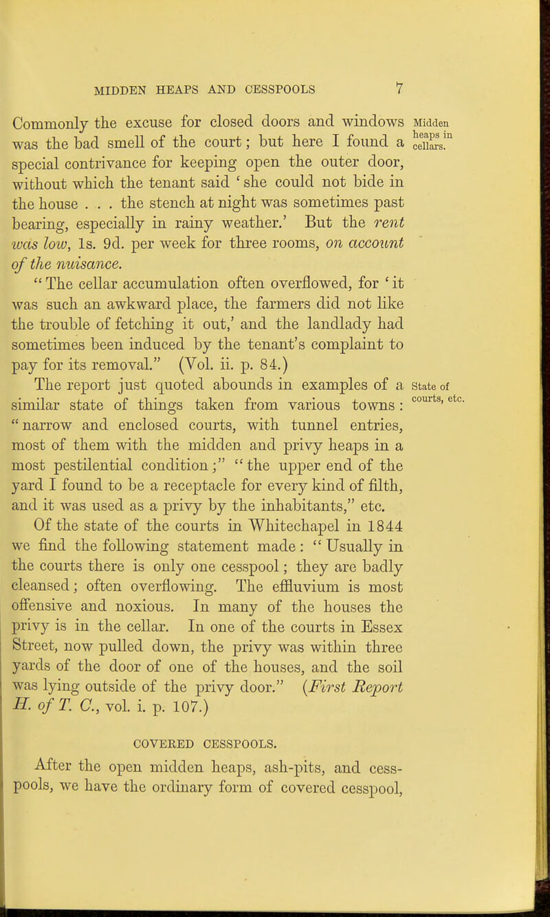 Commonly the excuse for closed doors and windows Midden was the bad smell of the court; but here I found a hilars! special contrivance for keeping open the outer door, without which the tenant said ' she could not bide in the house . . . the stench at night was sometimes past bearing, especially in rainy weather,' But the rent ivas lotv, Is. 9d. per week for three rooms, on account of the nuisance.  The cellar accumulation often overflowed, for ' it was such an awkward place, the farmers did not like the trouble of fetching it out,' and the landlady had sometimes been induced by the tenant's complaint to pay for its removal. (Vol. ii. p. 84.) The report just quoted abounds in examples of a state of similar state of things taken from various towns : ^ narrow and enclosed courts, with tunnel entries, most of them with the midden and privy heaj)s in a most pestilential condition; the upper end of the yard I found to be a receptacle for every kind of filth, and it was used as a privy by the inhabitants, etc. Of the state of the courts in Whitechapel in 1844 we find the following statement made :  Usually in the courts there is only one cesspool; they are badly cleansed; often overflowing. The effluvium is most ofiensive and noxious. In many of the houses the privy is in the cellar. In one of the courts in Essex Street, now pulled down, the privy was within three yards of the door of one of the houses, and the soil was lying outside of the privy door. {First Report H. ofT. a, vol. i. p. 107.) COVERED CESSPOOLS. After the open midden heaps, ash-pits, and cess- pools, we have the ordinary form of covered cesspool,
