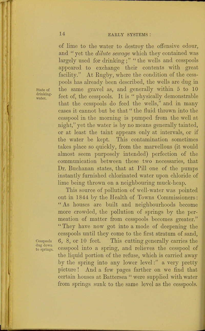 of lime to the water to destroy the offensive odour, and  yet the dilute sewage which they contained was largely used for drinking; the wells and cesspools appeared to exchange their contents with great facility. At Rugby, where the condition of the cess- pools has already been described, the wells are dug in state of the same gravel as, and generally within 5 to 10 waTer!^ f^ct of, the ccsspools. It is  physically demonstrable that the cesspools do feed the wells, and in many cases it cannot but be that  the fluid thrown into the cesspool in the morning is pumped from the well at night, yet the water is by no means generally tainted, or at least the taint appears only at intervals, or if the water be kept. This contamination sometimes takes place so quickly, from the marvellous (it would almost seem purposely intended) perfection of the communication between these two necessaries, that Dr. Buchanan states, that at Pill one of the pumps instantly furnished chlorinated water upon chloride of lime being thrown on a neighbouring muck-heap. This source of pollution of well-water was pointed out in 1844 by the Health of Towns Commissioners: As houses are built and neighbourhoods become more crowded, the pollution of springs by the per- meation of matter from cesspools becomes greater.  They have now got into a mode of deepening the cesspools until they come to the first stratum of sand. Cesspools 6, 8, or 10 feet. This cutting generally carries the tospriil^s. cesspool into a spring, and relieves the cesspool of the liquid portion of the refuse, which is carried away by the spring into any lower level: a very pretty picture ! And a few pages farther on we find that certain houses at Battersea  were supplied with water from springs sunk to the same level as the cesspools.