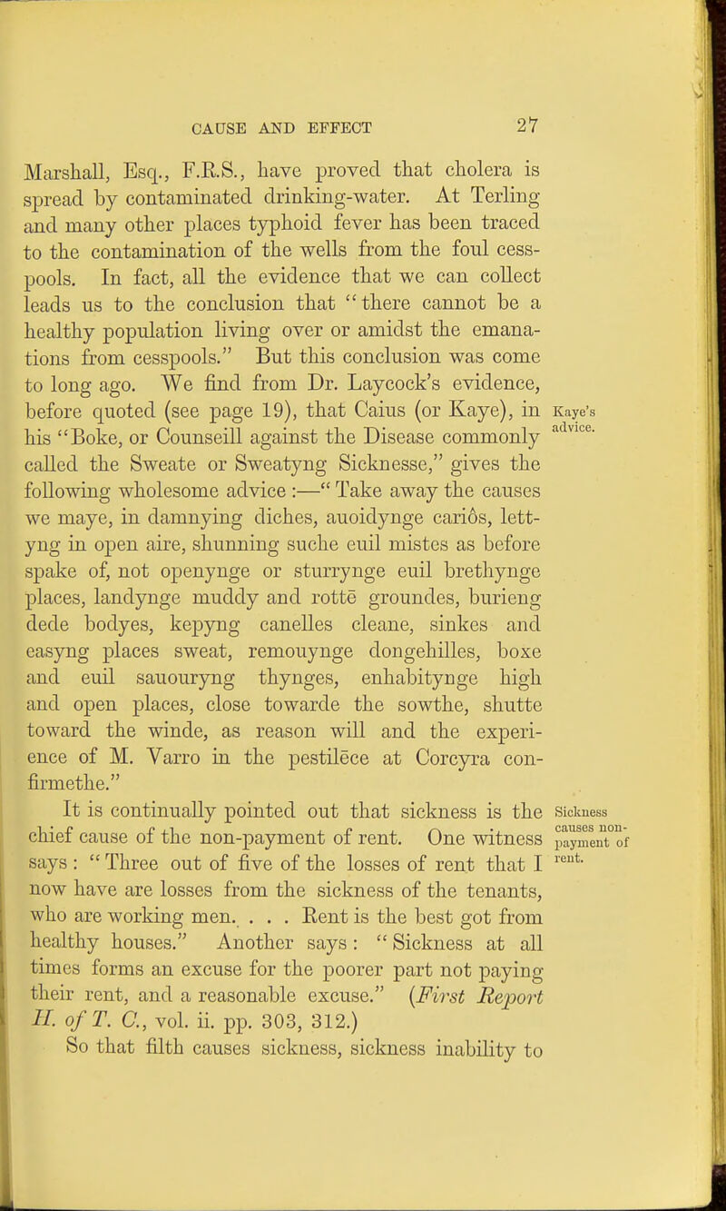 Marshall, Esq., F.E.S., have proved that cholera is spread by contaminated drinking-water. At Terling and many other places typhoid fever has been traced to the contamination of the wells from the foul cess- pools. In fact, all the evidence that we can collect leads us to the conclusion that there cannot be a healthy population living over or amidst the emana- tions from cesspools. But this conclusion was come to long ago. We find from Dr. Laycock's evidence, before quoted (see page 19), that Caius (or Kaye), in Kaye's his Boke, or Counseill against the Disease commonly called the Sweate or Sweatyng Sicknesse, gives the following wholesome advice :— Take away the causes we maye, in damnying diches, auoidynge carios, lett- yng in open aire, shunning suche euil mistes as before spake of, not openynge or sturrynge euil brethynge places, landynge muddy and rotte groundes, burieng dede bodyes, kepyng canelles cleane, sinkes and easyng places sweat, remouynge dongehilles, boxe and euil sauouryng thynges, enhabitynge high and open places, close towarde the sowthe, shutte toward the winde, as reason will and the experi- ence of M. Varro in the pestilece at Corcyra con- firmethe. It is continually pointed out that sickness is the Sickness chief cause of the non-payment of rent. One witness paymenTof says:  Three out of five of the losses of rent that I now have are losses from the sickness of the tenants, who are working men. . . . Eent is the best got from healthy houses. Another says :  Sickness at all times forms an excuse for the poorer part not paying their rent, and a reasonable excuse. {First Report II. ofT. a, vol. ii. pp. 303, 312.) So that filth causes sickness, sickness inability to