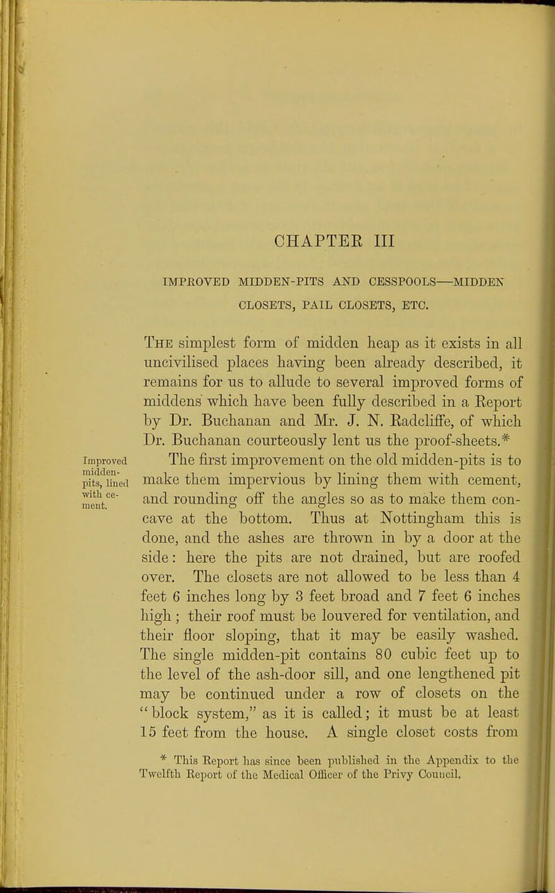 IMPROVED MIDDEN-PITS AND CESSPOOLS—MIDDEN CLOSETS, PAIL CLOSETS, ETC. The simplest form of midden heap as it exists in all uncivilised places having been already described, it remains for us to allude to several improved forms of middens which have been fully described in a Report by Dr. Buchanan and Mr. J. N. Radcliffe, of which Dr. Buchanan courteously lent us the proof-sheets.* Improved The jSi'st improvement on the old midden-pits is to pits'^ihied niake them impervious by lining them with cement, ment'^^ and rounding oS the angles so as to make them con- cave at the bottom. Thus at Nottingham this is done, and the ashes are thrown in by a door at the side: here the pits are not drained, but are roofed over. The closets are not allowed to be less than 4 feet 6 inches long by 3 feet broad and 7 feet 6 inches high; their roof must be louvered for ventilation, and ('I their floor sloping, that it may be easily washed. The single midden-pit contains 80 cubic feet up to 11 the level of the ash-door sill, and one lengthened pit may be continued imder a row of closets on the block system, as it is called; it must be at least 15 feet from the house. A single closet costs from * This Report has since been published in the Appendix to the Twelfth Report of the Medical Officer of the Privy Council. i