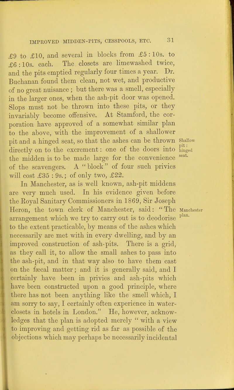 £9 to £10, and several in blocks from £5 :10s. to £6 :10s. each. The closets are limewashed twice, and the pits emptied regularly four times a year. Dr. Buchanan found them clean, not wet, and productive of no great nuisance; but there was a smell, especially in the larger ones, when the ash-pit door was opened. Slops must not be thrown into these pits, or they invariably become offensive. At Stamford, the cor- poration have approved of a somewhat similar plan to the above, with the improvement of a shallower pit and a hinged seat, so that the ashes can be thrown shallow directly on to the excrement: one of the doors into hinged the midden is to be made large for the convenience of the scavengers. A block of four such privies will cost £35 : 9s.; of only two, £22. In Manchester, as is well known, ash-pit middens |( are very much used. In his evidence given before the Eoyal Sanitary Commissioners in 1869, Sir Joseph I Heron, the town clerk of Manchester, said:  The Mancliester I arrangement which we try to carry out is to deodorise j to the extent practicable, by means of the ashes which necessarily are met with in every dwelling, and by an improved construction of ash-pits. There is a grid, as they call it, to allow the small ashes to pass into the ash-pit, and in that way also to have them cast on the fsecal matter; and it is generally said, and I I certainly have been in privies and ash-]3its which ! have been constructed upon a good principle, where ■ there has not been anything like the smell which, I % am sorry to say, I certainly often experience in water- w closets in hotels in London. He, however, acknow- II ledges that the plan is adopted merely  with a view I: to improving and getting rid as far as possible of the objections which may perhaps be necessarily incidental