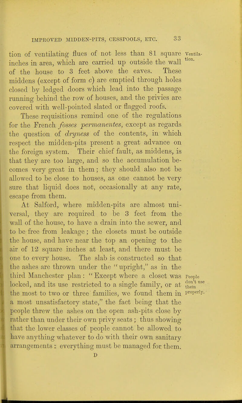 tion of ventiLating flues of not less than 81 square ventiia- inches in area, which are carried up outside the wall of the house to 3 feet above the eaves. These middens (except of form c) are emptied through holes closed by ledged doors which lead into the passage running behind the row of houses, and the privies are covered with well-pointed slated or flagged roofs. These requisitions remind one of the regulations for the French fosses jpermcmentes, except as regards the question of dryness of the contents, in which respect the midden-pits present a great advance on the foreign system. Their chief fault, as middens, is that they are too large, and so the accumulation be- comes very great in them; they should also not be allowed to be close to houses, as one cannot be very sure that liquid does not, occasionally at any rate, escape from them. At Salford, where midden-pits are almost uni- versal, they are required to be 3 feet from the wall of the house, to have a drain into the sewer, and to be free from leakage ; the closets must be outside the house, and have near the top an opening to the air of 12 square inches at least, and there must be one to every house. The slab is constructed so that the ashes are thrown under the  upright, as in the third Manchester plan :  Except where a closet was People locked, and its use restricted to a single family, or at th^^ the most to two or three families, we found them in properly, a most unsatisfactory state, the fact being that the people threw the ashes on the open ash-pits close by rather than under their own privy seats; thus showing that the lower classes of people cannot be allowed to have anything whatever to do with their own sanitary arrangements : everything must be managed for them. D