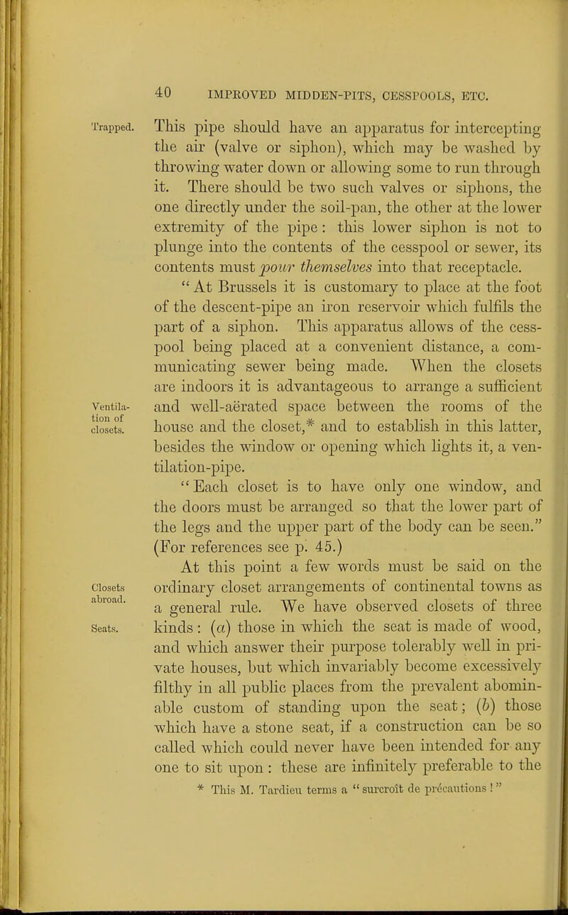 Trapped. This pipe should have an apparatus for intercepting the air (valve or siphon), which may be washed by throwing water down or allowing some to run through it. There should be two such valves or sijDhons, the one directly under the soil-pan, the other at the lower extremity of the pipe: this lower siphon is not to plunge into the contents of the cesspool or sewer, its contents must pour themselves into that receptacle.  At Brussels it is customary to place at the foot of the descent-pipe an iron reservoir which fulfils the part of a siphon. This apparatus allows of the cess- pool being placed at a convenient distance, a com- municating sewer being made. When the closets are indoors it is advantageous to arrange a sufficient Veutiia- and well-aerated space between the rooms of the closets. house and the closet,* and to establish in this latter, besides the window or opening which lights it, a ven- tilation-pipe.  Each closet is to have only one window, and the doors must be arranged so that the lower part of the legs and the upper part of the body can be seen. (For references see p! 45.) At this point a few words must be said on the Closets ordinary closet arrangements of continental towns as abioad. oreneral rule. We have observed closets of three Seats. kinds : (a) those in which the seat is made of wood, and which answer their purpose tolerably well in pri- vate houses, but which invariably become excessively filthy in all public places from the prevalent abomin- able custom of standing upon the seat; (6) those which have a stone seat, if a construction can be so called which could never have been intended for any one to sit upon : these are infinitely preferable to the * This M. Tardieu terms a  surcroit de prdcantions ! 