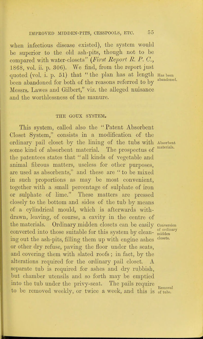 when infectious disease existed), the system would be superior to the old ash-pits, though not to be compared with water-closets {First Report R. P. C, 1868, vol. ii. p. 306). We find, from the report just quoted (vol. i. p. 51) that the plan has at length Has been been abandoned for both of the reasons referred to by ^^^^^ Messrs. Lawes and G-ilbert, viz. the alleged nuisance and the worthlessness of the manure. THE GOUX SYSTEM. This system, called also the Patent Absorbent Closet System, consists in a modification of the ordinary pail closet by the lining of the tubs with Absorbent some kind of absorbent material. The prospectus of the patentees states that  all kinds of vegetable and animal fibrous matters, useless for other purposes, are used as absorbents, and these are  to be mixed in such proportions as may be most convenient, together with a small percentage of sulphate of iron or sulphate of lime, These matters are pressed closely to the bottom and sides of the tub by means of a cylindrical mould, which is afterwards with- drawn, leaving, of course, a cavity in the centre of the materials. Ordinary midden closets can be easily Conversion converted into those suitable for this system by clean- midden'^'^^ ing out the ash-pits, filling them up with engine ashes «=ios^ts. or other dry refuse, paving the floor under the seats, and covering them with slated roofs ; in fact, by the alterations required for the ordinary pail closet. A separate tub is required for ashes and dry rubbish, but chamber utensils and so forth may be emjotied into the tub under the privy-seat. The j)ails require ^ ^ ^ to be removed weekly, or twice a week, and this is of tubs.