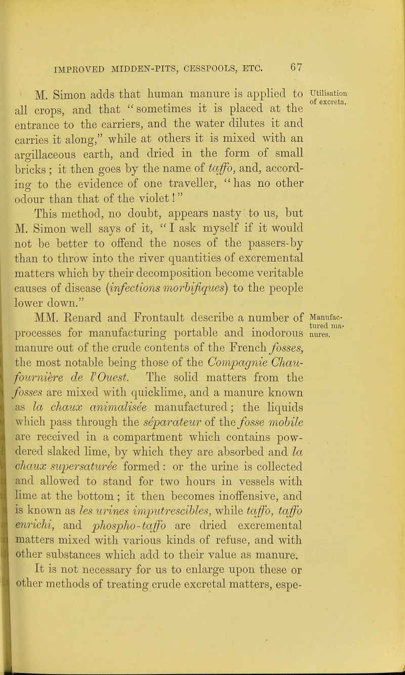 M. Simon adds that human manure is applied to utilisation all crops, and that sometimes it is placed at the entrance to the carriers, and the water dilutes it and carries it along, while at others it is mixed with an argillaceous earth, and dried in the form of small bricks ; it then goes by the name of tqffo, and, accord- ing to the evidence of one traveller,  has no other odour than that of the violet!  This method, no doubt, appears nasty to us, but M, Simon well says of it, I ask myself if it would not be better to oflfend the noses of the passers-by than to throw into the river quantities of excremental matters which by their decomposition become veritable causes of disease {infections morhijiques) to the people lower down. MM. Eenard and Frontault describe a number of Mannfac- processes for manufacturing portable and inodorous nures. manure out of the crude contents of the French fosses, the most notable being those of the Covipagnie Chau- fourniere de V Quest. The solid matters from the fosses are mixed with quicklime, and a manure known as la chaux animalisee manufactured; the liquids which pass through the separateur of the fosse mobile are received in a compartment which contains pow- dered slaked lime, by which they are absorbed and la chaux supersaturee formed : or the urine is collected and allowed to stand for two hours in vessels with lime at the bottom ; it then becomes inoffensive, and is known as les urines imputrescihles, while taffo, taffo enrichi, and pliospho-taffo are dried excremental matters mixed with various kinds of refuse, and with other substances which add to their value as manure. It is not necessary for us to enlarge upon these or other methods of treating crude excretal matters, espe-