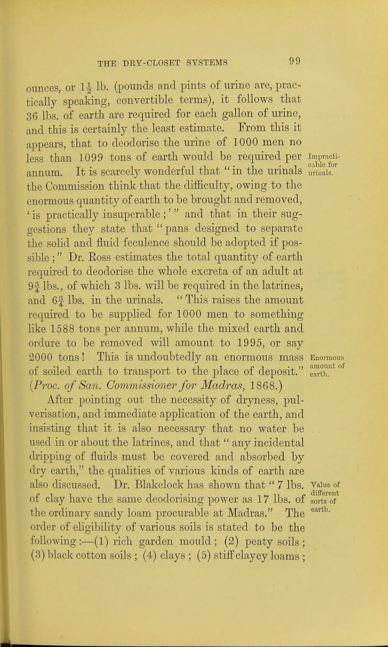 ounces, or 1^ lb. (pounds and pints of urine are, prac- tically speaking, convertible terms), it follows that 36 lbs. of earth are required for each gallon of urine, and this is certainly the least estimate. From this it appears, that to deodorise the urine of 1000 men no less than 1099 tons of earth would be required per impracti- annum. It is scarcely wonderful that  in the urinals urinais. the Commission think that the difficulty, owing to the enormous quantity of earth to be brought and removed, ' is practically insuperable ;'  and that in their sug- gestions they state that  pans designed to sej^arate the solid and fluid feculence should be adopted if pos- sible ; Dr. Eoss estimates the total quantity of earth required to deodorise the whole excreta of an adult at 9f lbs., of which 3 lbs. will be required in the latrines, and 6|- lbs. in the urinals.  This raises the amount required to be supplied for 1000 men to something like 1588 tons per annum, while the mixed earth and ordure to be removed will amount to 1995, or say 2000 tons! This is undoubtedly an enormous mass Enormous of soiled earth to transport to the place of deposit. e^tk*^^ {Proc. of San. Commissioner for Madras, 1868.) After pointing out the necessity of dryness, pul- verisation, and immediate application of the earth, and insisting that it is also necessary that no water be used in or about the latrines, and that  any incidental dripping of fluids must be covered and absorbed by dry earth, the qualities of various kinds of earth are also discussed. Dr. Blakelock has shown that  7 lbs. Vaiue of of clay have the same deodorising power as 17 lbs. of sorts of the ordinary sandy loam procurable at Madras. The order of eligibility of various soils is stated to be the following:—(1) rich garden mould; (2) peaty soils; (3) black cotton soils ; (4) clays ; (5) stiff clayey loams ;