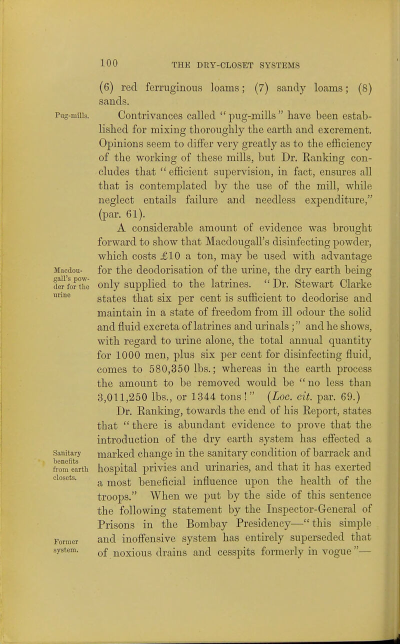 Pug-mills. Macdou- gall's pow- der for the iiriue Sanitai'y benefits from earth closets. Former system. (6) red ferruginous loams; (7) sandy loams; (8) sands. Contrivances called pug-mills have been estab- lished for mixing thoroughly the earth and excrement. Opinions seem to differ very greatly as to the efficiency of the working of these mills, but Dr. Eanking con- cludes that  efficient supervision, in fact, ensures all that is contemplated by the use of the mill, while neglect entails failure and needless expenditure, (par. 61). A considerable amount of evidence was brought forward to show that Macdougall's disinfecting powder, which costs £10 a ton, may be used with advantage for the deodorisation of the urine, the dry earth being only supplied to the latrines.  Dr. Stewart Clarke states that six per cent is sufficient to deodorise and maintain in a state of freedom from ill odour the solid and fluid excreta of latrines and urinals; and he shows, with regard to urine alone, the total annual quantity for 1000 men, plus six per cent for disinfecting fluid, comes to 580,350 lbs.; whereas in the earth process the amount to be removed would be  no less than 3,011,250 lbs., or 1344 tons !  {Loc. cit. par. 69.) Dr. Eanking, towards the end of his Report, states that  there is abundant evidence to prove that the introduction of the dry earth system has efiected a marked change in the sanitary condition of barrack and hospital privies and urinaries, and that it has exerted a most beneficial influence upon the health of the troops. When we put by the side of this sentence the following statement by the Inspector-General of Prisons in the Bombay Presidency— this simple and inofi'ensive system has entirely superseded that of noxious drains and cesspits formerly in vogue —