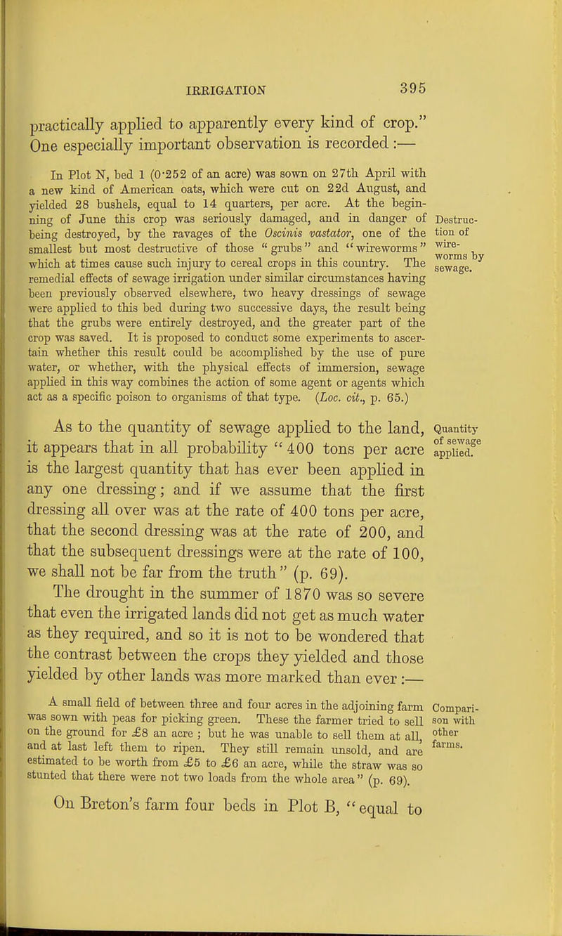 practically applied to apparently every kind of crop. One especially important observation is recorded :— In Plot N, bed 1 (0'252 of an acre) waa sown on 27th April with a new kind of American oats, which were cut on 2 2d Aiigust, and yielded 28 bushels, equal to 14 quarters, per acre. At the begin- ning of June this crop was seriously damaged, and in danger of Destruc- being destroyed, by the ravages of the Oscinis vastator, one of the tion of smallest but most destructive of those grubs and wireworms which at times cause such injury to cereal crops in this country. The ggwage. remedial effects of sewage irrigation under similar circumstances having been previously observed elsewhere, two heavy dressings of sewage were applied to this bed during two successive days, the result being that the grubs were entirely destroyed, and the greater part of the crop was saved. It is proposed to conduct some experiments to ascer- tain whether this result could be accomplished by the use of pure water, or whether, with the physical effects of immersion, sewage apphed in this way combines the action of some agent or agents which act as a specific poison to organisms of that type. {Loc. cit., p. 65.) As to the quantity of sewage applied to tlie land, Quantity it appears that in all probability  400 tons per acre appiildf^ is the largest quantity that has ever been applied in any one dressing; and if we assume that the first dressing all over was at the rate of 400 tons per acre, that the second dressing was at the rate of 200, and that the subsequent dressings were at the rate of 100, we shall not be far from the truth (p. 69). The di-ought in the summer of 1870 was so severe that even the irrigated lands did not get as much water as they required, and so it is not to be wondered that the contrast between the crops they yielded and those yielded by other lands was more marked than ever:— A small field of between three and four acres in the adjoining farm Compari- was sown with peas for picking green. These the farmer tried to sell son with on the ground for £8 an acre ; but he was unable to sell them at all, and at last left them to ripen. They stiU remain unsold, and are estimated to be worth from £5 to £6 an acre, while the straw was so stunted that there were not two loads from the whole area  (p. 69). On Breton's farm four beds in Plot B, equal to