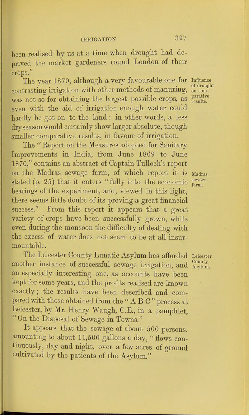 been realised by us at a time when drought had de- prived the market gardeners round London of their crops. The year 1870, althoucrh a very favourable one for influence ... -T i 1 1 r • °f drough contrasting irrigation with other methods oi manuring, on com- was not so for obtaining the largest possible crops, as ^.^l^lU^ even with the aid of irrigation enough water could hardly be got on to the land : in other words, a less dry season would certainly show larger absolute, though smaller comparative results, in favour of irrigation. The  Report on the Measures adopted for Sanitary Improvements in India, from June 1869 to June 1870, contains an abstract of Captain TuUoch's report on the Madras sewage farm, of which report it is Madras stated (p. 25) that it enters fully into the economic ^^^^^ bearings of the experiment, and, viewed in this light, there seems little doubt of its proving a great financial success. From this report it appears that a great variety of crops have been successfully grown, while even during the monsoon the difficulty of dealing with the excess of water does not seem to be at all insur- mountable. The Leicester County Lunatic Asyl Um has afibrded Leicester another instance of successful sewage irrigation, and AsyUira. an especially interesting one, as accounts have been kept for some years, and the profits realised are known exactly; the results have been described and com- pared with those obtained from the ABC process at Leicester, by Mr. Henry Waugh, C.E., in a pamphlet,  On the Disposal of Sewage in Towns. It appears that the sewage of about 500 persons, amounting to about 11,500 gallons a day, flows con- tinuously, day and night, over a few acres of ground cultivated by the patients of the Asylum.