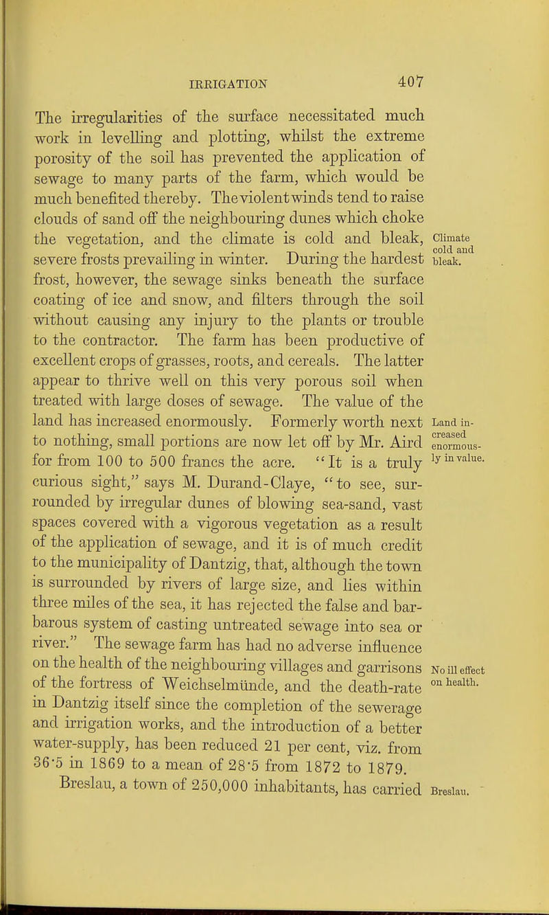 The irregularities of the surface necessitated much work in levelling and plotting, whilst the extreme porosity of the soil has prevented the application of sewage to many parts of the farm, which would be much benefited thereby. The violent winds tend to raise clouds of sand off the neighbouring dunes which choke the vegetation, and the climate is cold and bleak, ^^^^^^^ severe frosts prevailing in winter. During the hardest bleak, frost, however, the sewage sinks beneath the surface coating of ice and snow, and filters through the soil without causing any injury to the plants or trouble to the contractor. The farm has been productive of excellent crops of grasses, roots, and cereals. The latter appear to thrive well on this very porous soil when treated with large doses of sewage. The value of the land has increased enormously. Formerly worth next Land in- to nothing, small portions are now let off by Mr. Aird enormous- for from 100 to 500 francs the acre. It is a truly ^y'^''^^''^- curious sight, says M. Durand-Claye, to see, sur- rounded by irregular dunes of blowing sea-sand, vast spaces covered with a vigorous vegetation as a result of the application of sewage, and it is of much credit to the municipality of Dantzig, that, although the town is surrounded by rivers of large size, and lies within three miles of the sea, it has rejected the false and bar- barous system of casting untreated sewage into sea or river. The sewage farm has had no adverse influence on the health of the neighbouring villages and garrisons no m effect of the fortress of Weichselmiinde, and the death-rate ^ in Dantzig itself since the completion of the sewerage and irrigation works, and the introduction of a better water-supply, has been reduced 21 per cent, viz. from 36-5 in 1869 to a mean of 28-5 from 1872 to 1879. Breslau, a town of 250,000 inhabitants, has carried Bresiau.