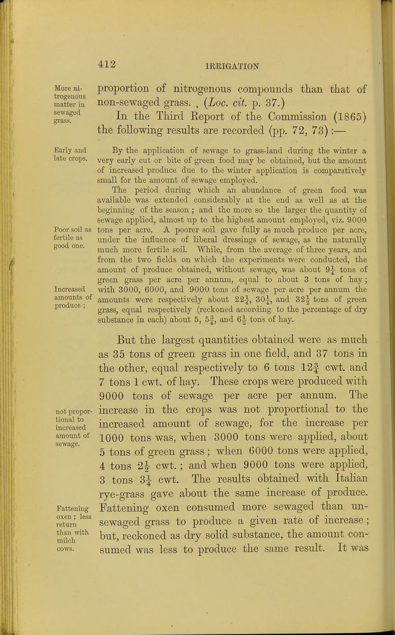 Moreni- proportion of nitrogenous compounds than that of trogeuous ^ , -r . \ matter iu non-SBwaged grass. , [Log. cit. p. 37.) '^l^'^ In the Third Eeport of the Commission (1865) the following results are recorded (pp. 72, 73):— Early and late crops. Poor soil as fertile as good one. Increased amounts of produce ; not propor- tional to increased amount of sewage. Fattening oxen; less return than vdth. milch cows. By the application of sewage to grass-land during the winter a very early cut or bite of green food may be obtained, but the amount of increased produce due to the winter application is comparatively small for the amoiint of sewage employed. The period during which an abundance of green food was available was extended considerably at the end as well as at the beginning of the season ; and the more so the larger the quantity of sewage applied, almost up to the highest amount employed, viz. 9000 tons per acre. A poorer soil gave fully as much prodvice per acre, under the influence of liberal dressings of sewage, as the naturally much more fertile soil. Wliile, from the average of three years, and from the two fields on which the experiments were conducted, the amount of produce obtained, without sewage, was about 9-j- tons of green gi-ass per acre per annum, equal to about 3 tons of hay; with 3000, 6000, and 9000 tons of sewage per acre per annimi the amounts were respectively about 22j, 30|^, and 32^ tons of green grass, equal respectively (reckoned according to the percentage of dry substance in each) about 5, 5f, and 6|- tons of hay. But the largest quantities obtained were as much as 35 tons of green grass in one field, and 37 tons in the other, equal respectively to 6 tons 12f cwt. and 7 tons 1 cwt, of hay. These crops were produced with 9000 tons of sewage per acre per annum. The increase in the crops was not proportional to the increased amount of sewage, for the increase per 1000 tons was, when 3000 tons were applied, about 5 tons of green grass ; when 6000 tons were applied, 4 tons cwt. ; and when 9000 tons were applied, 3 tons 3^ cwt. The results obtained with Italian rye-grass gave about the same increase of produce. Fattening oxen consumed more sewaged than un- sewaged grass to produce a given rate of increase; but, reckoned as dry solid substance, the amount con- sumed was less to produce the same result. It was