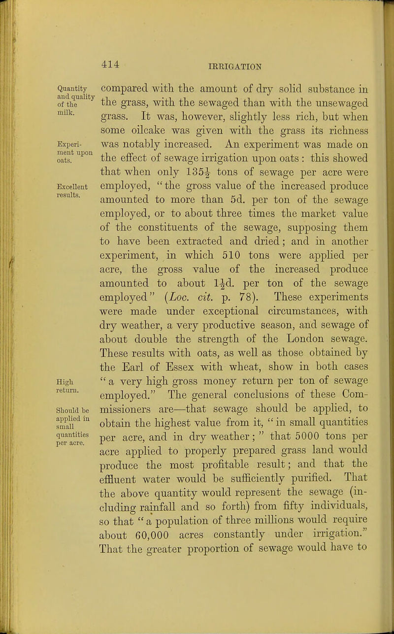 Quantity Compared with the amount of dry solid substance in of thT*^^^*^ the grass, with the sewaged than with the unsewaged grass. It was, however, slightly less rich, but when milk. some oilcake was given with the grass its richness Experi- was notably increased. An experiment was made on oats. the effect of sewage irrigation upon oats : this showed that when only 135|- tons of sewage per acre were Excellent employed,  the gross value of the increased produce results. amounted to more than 5d. per ton of the sewage employed, or to about three times the market value of the constituents of the sewage, supposing them to have been extracted and dried; and in another experiment, in which 510 tons were applied per acre, the gross value of the increased produce amounted to about l^d. per ton of the sewage employed {Loc. cit. p. 78). These experiments were made under exceptional circumstances, with dry weather, a very productive season, and sewage of about double the strength of the London sewage. These results with oats, as well as those obtained by the Earl of Essex with wheat, show in both cases High  a very high gross money return per ton of sewage I'etiim. employed. The general conclusions of these Com- siiouidbe missioners are—that sewage should be applied, to smauobtain the highest value from it,  in small quantities quantities ^^^q ^^^^ ^j.y weather;  that 5000 tons per per acre. r > •/ acre applied to properly prepared grass land would produce the most profitable result; and that the effluent water would be sufficiently purified. That the above quantity would represent the sewage (in- cluding rainfall and so forth) from fifty individuals, so that  a population of three millions would require about 60,000 acres constantly under irrigation. That the greater proportion of sewage would have to