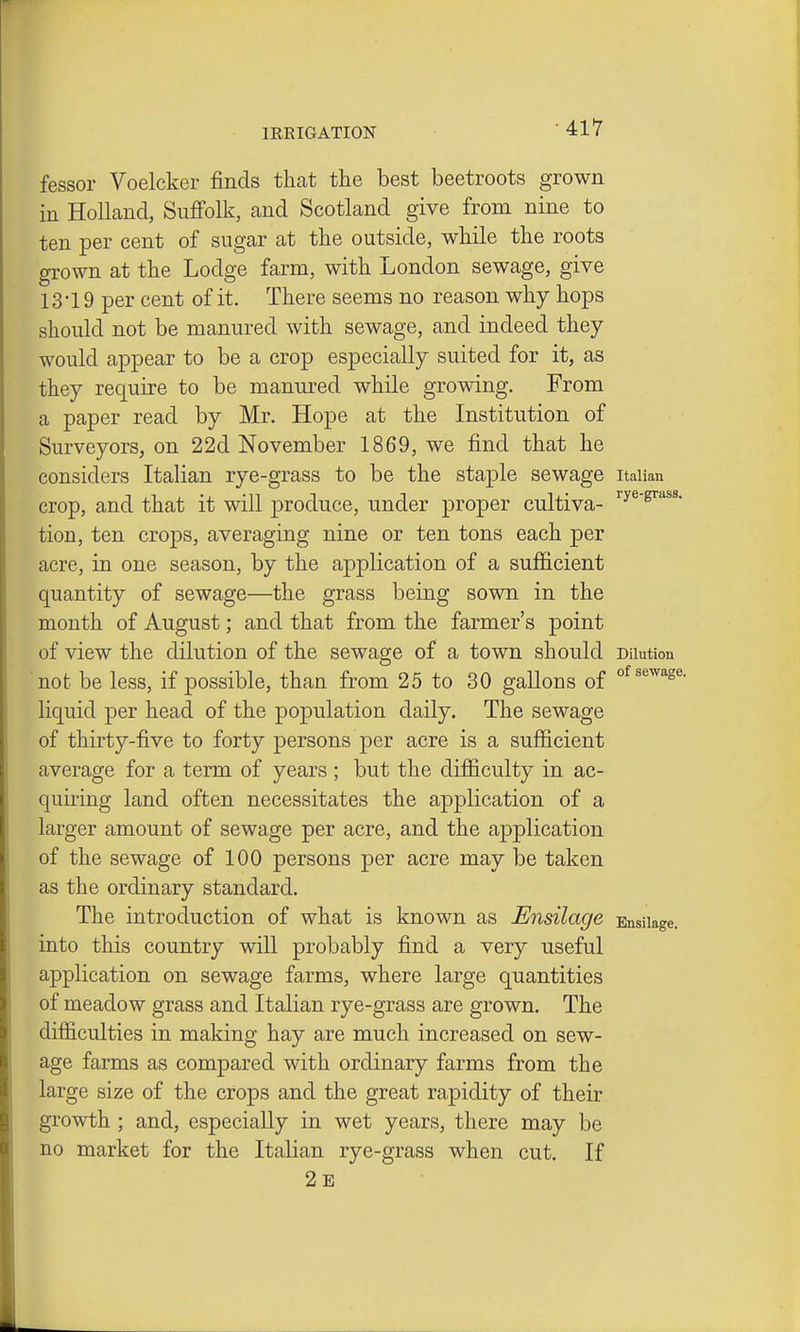 fessor Voelcker finds that the best beetroots grown in Holland, Snfi'olk, and Scotland give from nine to ten per cent of sugar at the outside, while the roots grown at the Lodge farm, with London sewage, give 13-19 per cent of it. There seems no reason why hops should not be manured with sewage, and indeed they would appear to be a crop especially suited for it, as they require to be manured while growing. From a paper read by Mr. Hope at the Institution of Surveyors, on 22d November 1869, we find that he considers Italian rye-grass to be the staple sewage Italian crop, and that it will produce, under proper cultiva- ^^^'^''^ tion, ten crops, averaging nine or ten tons each per acre, in one season, by the application of a sufficient quantity of sewage—the grass being sown in the month of August; and that from the farmer's point of view the dilution of the sewage of a town should Dilution not be less, if possible, than from 25 to 30 gallons of liquid per head of the population daily. The sewage of thirty-five to forty persons per acre is a sufficient average for a term of years ; but the difficulty in ac- quiring land often necessitates the application of a larger amount of sewage per acre, and the application of the sewage of 100 persons per acre may be taken as the ordinary standard. The introduction of what is known as Ensilage Ensilage, into this country will probably find a very useful application on sewage farms, where large quantities of meadow grass and Italian rye-grass are grown. The difficulties in making hay are much increased on sew- age farms as compared with ordinary farms from the large size of the crops and the great rapidity of their growth ; and, especially in wet years, there may be no market for the Italian rye-grass when cut. If 2e