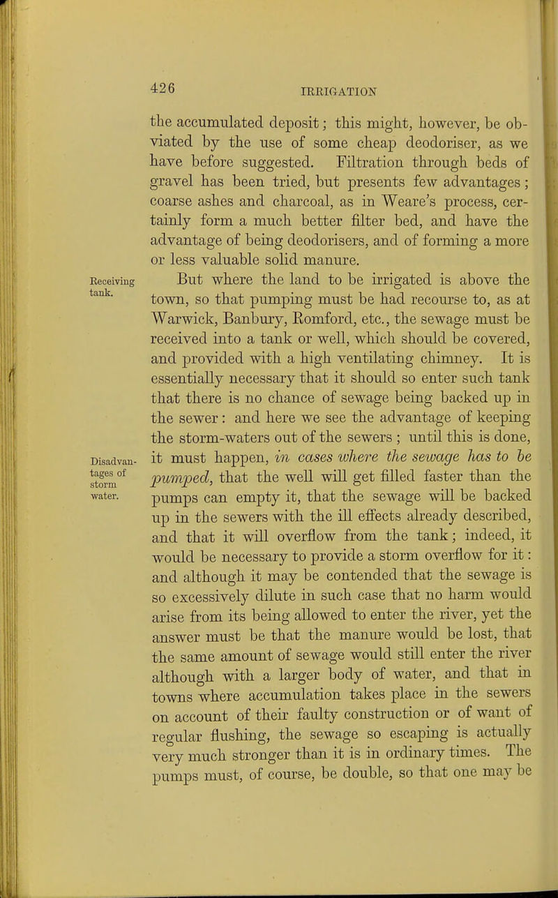 the accumulated deposit; this might, however, be ob- viated by the use of some cheap deodoriser, as we have before suggested. Filtration through beds of gravel has been tried, but presents few advantages; coarse ashes and charcoal, as in Weare's process, cer- tainly form a much better filter bed, and have the advantage of being deodorisers, and of forming a more or less valuable solid manure. Receiving But whcrc the land to be irrigated is above the town, so that pumping must be had recourse to, as at Warwick, Banbury, Romford, etc., the sewage must be received into a tank or well, which should be covered, and provided with a high ventilating chimney. It is essentially necessary that it should so enter such tank that there is no chance of sewage being backed up in the sewer: and here we see the advantage of keeping the storm-waters out of the sewers ; until this is done, Disadvan- it must happen, in cases where the sewage has to he Sorm°* pumped, that the well will get filled faster than the water. pumps Can empty it, that the sewage will be backed up in the sewers with the ill effects already described, and that it will overflow from the tank; indeed, it would be necessary to provide a storm overflow for it: and although it may be contended that the sewage is so excessively dilute in such case that no harm would arise from its being allowed to enter the river, yet the answer must be that the manure would be lost, that the same amount of sewage would still enter the river although with a larger body of water, and that in towns where accumulation takes place in the sewers on account of their faulty construction or of want of regular flushing, the sewage so escaping is actually very much stronger than it is in ordinary times. The pumps must, of course, be double, so that one may be