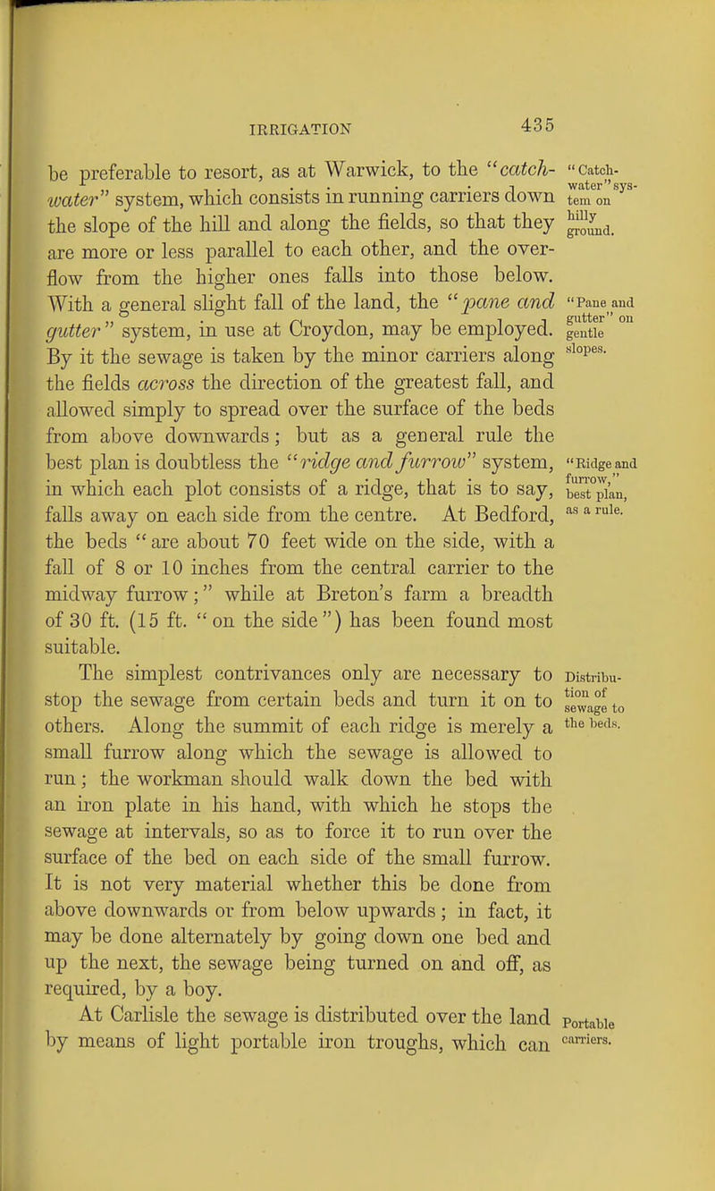 be preferable to resort, as at Warwick, to the ''catch- Catch- luater system, wbicli consists in running carriers down ^l^m^on'^' the slope of the hill and along the fields, so that they ^JJ^^^ are more or less parallel to each other, and the over- flow from the higher ones falls into those below. With a general slight fall of the land, the pane and Pane and gutter  system, in use at Croydon, may be employed. gStie By it the sewage is taken by the minor carriers along the fields across the direction of the greatest fall, and allowed simply to spread over the surface of the beds from above downwards; but as a general rule the best plan is doubtless the ridge and furrow system,  Ridge and in which each plot consists of a ridge, that is to say, bert°pi'an, falls away on each side from the centre. At Bedford, ^ the beds  are about 70 feet wide on the side, with a fall of 8 or 10 inches from the central carrier to the midway furrow; while at Breton's farm a breadth of 30 ft. (15 ft.  on the side ) has been found most suitable. The simplest contrivances only are necessary to cistribu- stop the sewage from certain beds and turn it on to sevvage to others. Along the summit of each ridge is merely a small furrow along which the sewage is allowed to run; the workman should walk down the bed with an iron plate in his hand, with which he stops the sewage at intervals, so as to force it to run over the surface of the bed on each side of the small furrow. It is not very material whether this be done from above downwards or from below upwards ; in fact, it may be done alternately by going down one bed and up the next, the sewage being turned on and off, as required, by a boy. At Carlisle the sewage is distributed over the land Portable by means of light portable iron troughs, which can '='^''«'s.