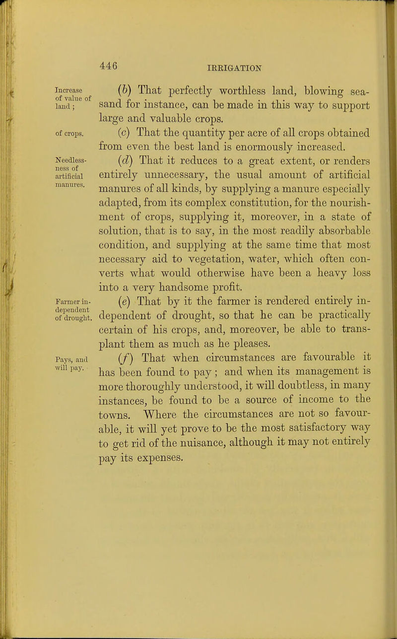 Increase (6) That perfectly worthless land, blowine; sea- of value of i r • j_ i t • i • laud; sand lor instance, can be made m this way to support large and valuable crops, of crops, (c) That the quantity per acre of all crops obtained from even the best land is enormously increased. Needless- (d) That it rcduccs to a great extent, or renders ness of . . . artificial entirely unnecessary, the usual amount of artificial mamires. jj^anurcs of all kiuds, by supplying a manure especially adapted, from its complex constitution, for the nourish- ment of crops, supplying it, moreover, in a state of solution, that is to say, in the most readily absorbable condition, and supplying at the same time that most necessary aid to vegetation, water, which often con- verts what would otherwise have been a heavy loss into a very handsome profit. Farmer in- (e) That by it the farmer is rendered entirely in- of drought, dependent of drought, so that he can be practically certain of his crops, and, moreover, be able to trans- plant them as much as he pleases. Pays, and (f) That whcn circumstanccs are favourable it will pay. -j^^g ^^^^ found to pay ; and when its management is more thoroughly understood, it will doubtless, in many instances, be found to be a source of income to the towns. Where the circumstances are not so favour- able, it will yet prove to be the most satisfactory way to get rid of the nuisance, although it may not entirely pay its expenses.