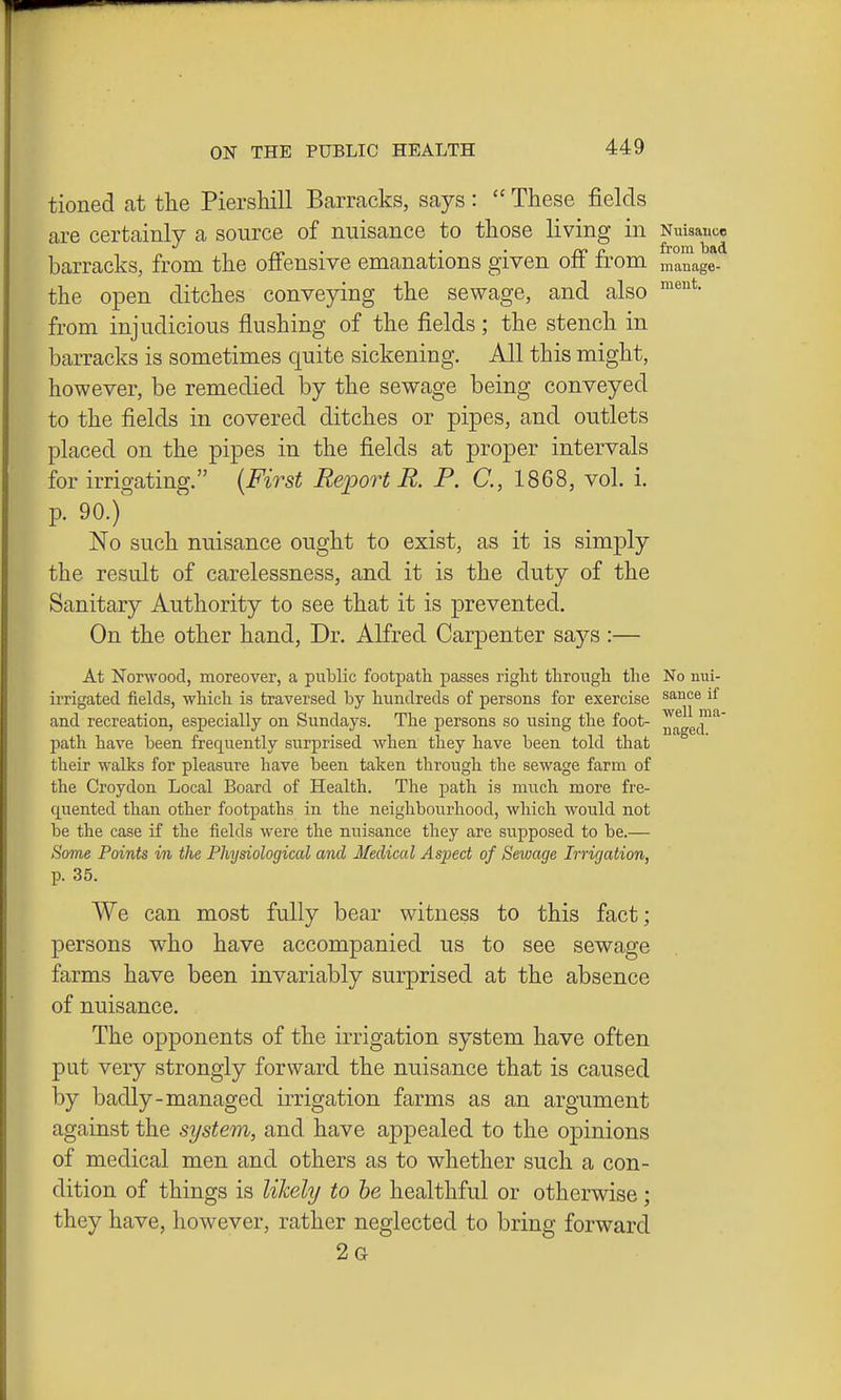 tioned at the Piersliill Barracks, says:  These fields are certainly a source of nuisance to those living in Nuisance barracks, from the offensive emanations given off from manage- the open ditches conveying the sewage, and also from injudicious flushing of the fields; the stench in barracks is sometimes quite sickening. All this might, however, be remedied by the sewage being conveyed to the fields in covered ditches or pipes, and outlets placed on the pipes in the fields at proper intervals for irrigating. {First Report R. P. C, 1868, vol. i. p. 90.) No such nuisance ought to exist, as it is simply the result of carelessness, and it is the duty of the Sanitary Authority to see that it is prevented. On the other hand. Dr. Alfred Carpenter says :— At Nonvood, moreover, a public footpath passes right through the No nui- irrigated fields, which is traversed by hundreds of persons for exercise sauce if and recreation, especially on Sundays. The persons so using the foot- ^j^gg™*' path have been frequently surprised when they have been told that theix walks for pleasure have been taken through the sewage farm of the Croydon Local Board of Health. The path is much more fre- quented than other footpaths in the neighbourhood, which would not be the case if the fields were the nuisance they are supposed to be.— Some Points in the Physiological and Medical Aspect of Sewage Irrigation, p. 35. We can most fully bear witness to this fact; persons who have accompanied us to see sewage farms have been invariably surprised at the absence of nuisance. The opponents of the irrigation system have often put very strongly forward the nuisance that is caused by badly-managed irrigation farms as an argument against the system, and have appealed to the opinions of medical men and others as to whether such a con- dition of things is likehj to he healthful or otherwise; they have, however, rather neglected to bring forward 2g