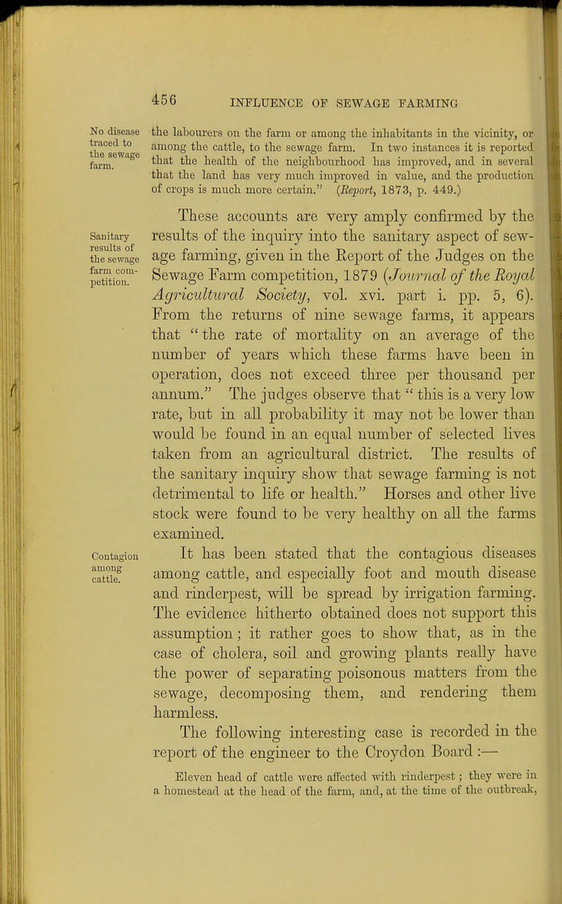 No disease traced to the seWage farm. Sanitary results of the sewage farm com- petition. Contagion among cattle. the labourers on the farm or among the inhabitants in the vicinity, or among the cattle, to the sewage farm. In two instances it is reported that the health of the neighbourhood has improved, and in several that the land has very much improved in value, and the production of crops is much more certain. {Report, 1873, p. 449.) These accounts are very amply confirmed by the results of the inquiry into the sanitary aspect of sew- age farming, given in the Report of the Judges on the Sewage Farm competition, 1879 [Journal of the Royal Agricultural Society, vol. xvi. part i. pp. 5, 6). From the returns of nine sewage farms, it appears that  the rate of mortality on an average of the number of years which these farms have been in operation, does not exceed three per thousand per annum. The judges observe that  this is a very low rate, but in all probability it may not be lower than would be found in an equal number of selected lives taken from an agricultural district. The results of the sanitary inquiry show that sewage farming is not detrimental to life or health. Horses and other live stock were found to be very healthy on all the farms examined. It has been stated that the contagious diseases among cattle, and especially foot and mouth disease and rinderpest, will be spread by irrigation farming. The evidence hitherto obtained does not support this assumption; it rather goes to show that, as in the case of cholera, soil and growing plants really have the power of separating poisonous matters from the sewage, decomposing them, and rendering them harmless. The following interesting case is recorded in the report of the engineer to the Croydon Board :— Eleven head of cattle were affected with rinderpest; they were in a homestead at the head of the farm, and, at the time of the outbreak,