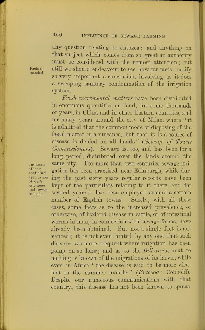 Facts de- manded. Instances of loug- continued application at fresh excrement and sewage to lands. any question relating to entozoa; and anything on that subject which comes from so great an authority must be considered with the utmost attention; but still we should endeavour to see how far facts justify so very important a conclusion, involving as it does a sweeping sanitary condemnation of the irrigation system. Fresh excremental matters have been distributed in enormous quantities on land, for some thousands of years, in China and in other Eastern countries, and for many years around the city of Milan, where  it is admitted that the common mode of disposing of the fsecal matter is a nuisance, but that it is a source of disease is denied on all hands  [Sewage of Towns Commissioners). Sewage is, too, and has been for a long period, distributed over the lands around the same city. For more than two centuries sewage irri- gation has been practised near Edinburgh, while dur- ing the past sixty years regular records have been kept of the particulars relating to it there, and for several years it has been employed around a certain number of English towns. Surely, with all these cases, some facts as to the increased prevalence, or otherwise, of hydatid disease in cattle, or of intestinal worms in man, in connection with sewage farms, have already been obtained. But not a single fact is ad- vanced ; it is not even hinted by any one that such diseases are more frequent where irrigation has been going on so long; and as to the Bilharzia, next to nothing is known of the migrations of its larvae, while even in Africa  the disease is said to be more viru- lent in the summer months (Entozoa: Cobbold). Despite our numerous communications with that country, this disease has not been known to spread