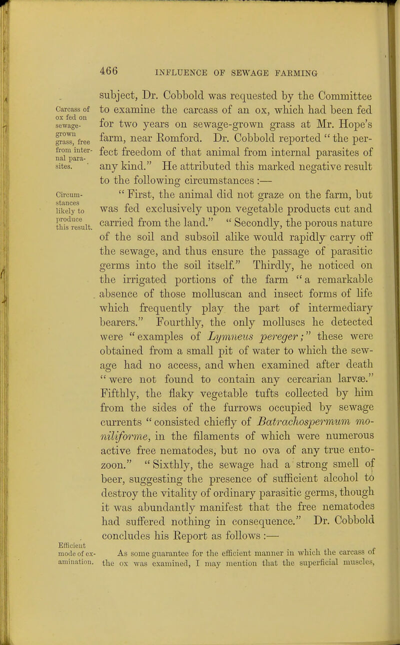 Carcass of ox fed on sewage- growu grass, free from inter- nal para- sites. Circum- stances likely to produce this result. Efficient mode of ex- amination. subject, Dr. Cobbold was requested by the Committee to examine the carcass of an ox, which had been fed for two years on sewage-grown grass at Mr. Hope's farm, near Romford. Dr. Cobbold reported  the per- fect freedom of that animal from internal parasites of any kind. He attributed this marked negative result to the following circumstances :—  First, the animal did not graze on the farm, but was fed exclusively upon vegetable products cut and carried from the land.  Secondly, the porous nature of the soil and subsoil alike would rapidly carry off the sewage, and thus ensure the passage of parasitic germs into the soil itself. Thirdly, he noticed on the irrigated portions of the farm a remarkable absence of those molluscan and insect forms of life which frequently play the part of intermediary bearers. Fourthly, the only molluscs he detected were examples of Lymneus pereger; these were obtained from a small pit of water to which the sew- age had no access, and when examined after death  were not found to contain any cercarian larvae. Fifthly, the flaky vegetable tufts collected by him from the sides of the furrows occupied by sewage currents  consisted chiefly of Batrachospermum mo- niliforme, in the filaments of which were numerous active free nematodes, but no ova of any true ento- zoon.  Sixthly, the sewage had a strong smell of beer, suggesting the presence of suflicient alcohol to destroy the vitality of ordinary parasitic germs, though it was abundantly manifest that the free nematodes had suffered nothing in consequence. Dr. Cobbold concludes his Report as follows :— As some guarantee for tlie efficient manner in which the carcass of the ox was examined, I may mention that the superficial J