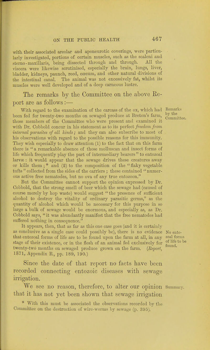 -ivith. their associated areolar and aponeurotic coverings, were particvi- larly investigated, portions of certain muscles, such as the scaleni and sterno-maxillaris, being dissected through and through. All the viscera were likewise scrutinised, especially the brain, lungs, liver, bladder, kidneys, paunch, reed, ccecum, and other natural divisions of the intestinal canal. The animal was not excessively fat, whilst its muscles were well developed and of a deep carneous lustre. The remarks by the Committee on the above Re- port are as follows :— With regard to the examination of the carcass of the ox, which had been fed for twenty-two months on sewaged produce at Breton's farm, those members of the Committee who were present and examined it with Dr. Cobbold concur in his statement as to its perfect freedom from internal -parasites of all kinds; and they can also subscribe to most of his observations with regard to the possible reasons for this immunity. They wish especially to draw attention (1) to the fact that on this farm there is  a remarkable absence of those molluscan and insect forms of life which frequently play the part of intermediary bearers  to entozoal larvce : it would appear that the sewage drives these creatures away or kills them; * and (2) to the composition of the  flaky vegetable tufts  collected from the sides of the carriers ; these contained numer- ous active free nematodes, but no ova of any true entozoon. But the Committee cannot support the opinion expressed by Dr. Cobbold, that the strong smell of beer which the sewage had (caused of course merely by hop waste) would suggest  the presence of sufficient alcohol to destroy the vitality of ordinary parasitic germs, as the quantity of alcohol which would be necessary for this purpose in so large a bulk of sewage would be enormous, and especially clSj clS Dr. Cobbold says,  it was abundantly manifest that the free nematodes had suffered nothing in consequence. It appears, then, that as far as this one case goes (and it is certainly as conclusive as a single case could possibly be), there is no evidence that entozoal forms of life are to be found upon the farm at all, in any stage of their existence, or in the flesh of an animal fed exclusively for twenty-two months on sewaged produce grown on the farm. {Report, 1871, Appendix B., pp. 189, 190.) Since the date of that report no facts have been recorded connecting entozoic diseases with sewage irrigation. We see no reason, therefore, to alter our opinion Summiuy. that it has not yet been shown that sewage irrigation * With this must be associated the observations recorded by the Committee on the destruction of wire-worms by sewage (p. .395). Remarks by the Comiuittee. No eiito- z6al forms of life to be foiiud.