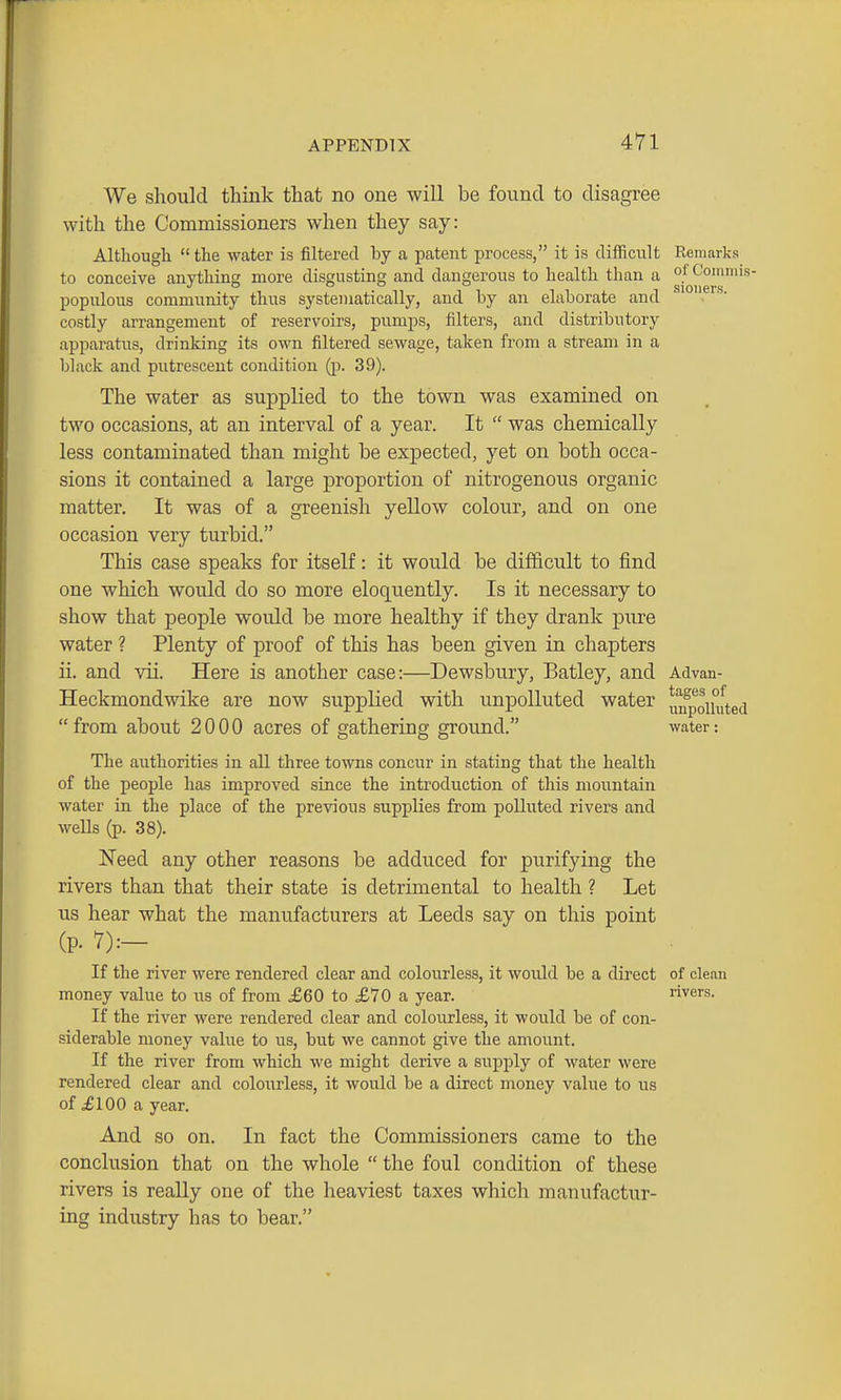 We should think that no one will be found to disagree with the Commissioners when they say: Although the water is filtered by a patent process, it is difficult to conceive anything more disgusting and dangerous to health than a populous community thus systematically, and by an elaborate and costly arrangement of reservoirs, pumps, filters, and distributory apparatus, drinking its own filtered sewage, taken from a stream in a black and putrescent condition (p. 39). The water as supplied to the town was examined on two occasions, at an interval of a year. It  was chemically less contaminated than might be expected, yet on both occa- sions it contained a large proportion of nitrogenous organic matter. It was of a greenish yeUow colour, and on one occasion very turbid. This case speaks for itself: it would be difficult to find one which would do so more eloquently. Is it necessary to show that people would be more healthy if they drank pure water ? Plenty of proof of this has been given in chapters ii. and vii. Here is another case:—Dewsbury, Batley, and Heckmondwike are now supplied with unpolluted water from about 2000 acres of gathering ground. The authorities in all three towns concur in stating that the health of the people has improved since the introduction of this mountain water in the place of the previous supplies from polluted rivers and wells (p. 38). Need any other reasons be adduced for purifying the rivers than that their state is detrimental to health ? Let us hear what the manufacturers at Leeds say on this point (p. 7):— If the river were rendered clear and colourless, it would be a direct money value to us of from £60 to £70 a year. If the river were rendered clear and colourless, it would be of con- siderable money value to us, but we cannot give the amount. If the river from which we might derive a supply of water were rendered clear and coloiirless, it would be a direct money value to us of ^100 a year. And SO on. In fact the Commissioners came to the conclusion that on the whole  the foul condition of these rivers is reaUy one of the heaviest taxes which manufactur- ing industry has to bear. Remarks of Commis- sioners. Advan- tages of unpolluted water: of clean rivers.