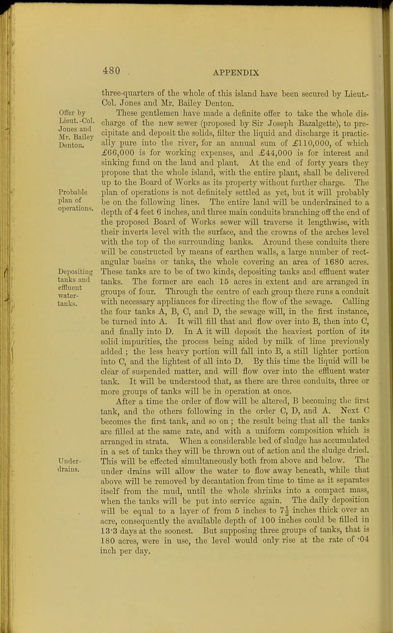 Ofter by Lieut. -Col. Jones and Mr. Bailey Denton. Probable plan of operations Depositing tanks and effluent water- tanks. 1 Under- drains. ttree-qiiarters of the whole of this island have been secured by Lieut.- Col. Jones and Mr. Bailey Denton. These gentlemen have made a definite offer to take the whole dis- charge of the new sewer (proposed by Sir Joseph Bazalgette), to pre- cipitate and deposit the solids, filter the liquid and discharge it practic- ally pure into the river, for an annual sum of £110,000, of which £66,000 is for working expenses, and £44,000 is for interest and sinking fund on the land and plant. At the end of forty years they propose that the whole island, with the entire plant, shall be delivered up to the Board of Works as its property -without further charge. The plan of opei'ations is not definitely settled as yet, but it will probably be on the following lines. The entire land will be underdrained to a depth of 4 feet 6 inches, and three main conduits branching off the end of the proposed Board of Works sewer will traverse it lengthwse, with their inverts level with the siirface, and the crowns of the arches level ■svith the top of the surrounding banks. Around these conduits there will be constructed by means of earthen walls, a large number of rect- angular basins or tanks, the whole covering an area of 1680 acres. These tardcs are to be of two kinds, depositing tanks and efiluent water tanks. The former are each 15 acres in extent and are arranged in groups of four. Tlirough the centre of each group there runs a conduit vnth necessary appliances for directing the flow of the sewage. Calling the four tanks A, B, 0, and D, the sewage will, in the first instance, be turned into A. It will fill that and flow over into B, then into C, and finally into D. In A it will deposit the heaviest portion of its solid impurities, the process being aided by milk of lime previously added ; the less heavy portion will fall into B, a still lighter portion into C, and the lightest of all into D. By this time the liquid will be clear of suspended matter, and will flow over into the effluent water tank. It will be understood that, as there are three conduits, three or more groups of tanks will be in operation at once. After a time the order of flow will be altered, B becoming the first tank, and the others following in the order C, D, and A. Next C becomes the first tanlc, and so on; the result being that all the tanks are filled at the same rate, and with a uniform composition which is arranged in strata. Wlien a considerable bed of sludge has accumulated in a set of tanks they wiU be thrown out of action and the sludge dried. This wiU be effected simultaneously both from above and below. The under drains will allow the water to flow away beneath, while that above will be removed by decantation from time to tinae as it separates itseK from the mud, until the whole shrinks into a compact mass, when the tanks will be put into service again. The daily deposition will be equal to a layer of from 5 inches to inches thick over an acre, consequently the available depth of 100 inches could be fiUed in 13*3 days at the soonest. But supposing three groups of tanks, that is 180 acres, were in use, the level would only rise at the rate of '04 inch per day.