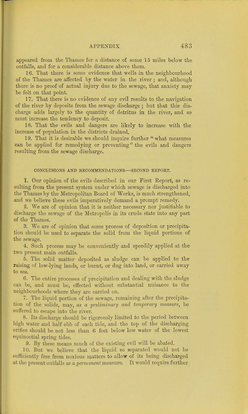 appeared from the Thames for a distance of some 15 miles below the outfalls, and for a considerable distance above them. 16. Tliat there is some evidence that wells in the neighbourhood of the Thames are affected by the water in the river ; and, although there is no proof of actital injury due to the sewage, that anxiety may be felt on that point. 17. That there is no evidence of any evil results to the navigation of the river by deposits from the sewage discharge ; but that this dis- charge adds largely to the quantity of detritus in the river, and so must increase the tendency to deposit. 18. That the evils and dangers are likely to increase with the increase of population in the districts drained. 19. That it is desirable we should inquire further  what measures can be applied for remedying or preventing the evils and dangers resulting from the sewage discharge. CONCLUSIONS AND RECOMMENDATIONS—SECOND REPORT. 1. Our opinion of the evils described in our First Report, as re- sulting from the present system under which sewage is discharged into the Thames by the Metropolitan Board of Works, is much strengthened, and we believe these evils imperatively demand a prompt remedy. 2. We are of opinion that it is neither necessary nor justifiable to discharge the sewage of the Metropolis in its crude state into any part of the Thames. 3. We are of opinion that some process of deposition or precipita- tion should be used to separate the solid from the liquid portions of the sewage. 4. Such process may be conveniently and speedily applied at the two present main outfalls. 5. The solid matter deposited as sludge can be applied to the raising of low-lying lands, or burnt, or dug into land, or carried away to sea. 6. The entire processes of precipitation and dealing with the sludge can be, and must be, effected without substantial miisance to the neiglibourhoods where they are carried on. 7. The liquid portion of the sewage, remaining after the precipita- tion of the solids, may, as a preliminary and temporary measure, be suffered to escape into the river. 8. Its discharge should be rigorously limited to the period between high water and half ebb of eacli tide, and the top of the discharging orifice should be not less than 6 feet below low water of the lowest equinoctial spring tides. 9. By these means much of the existing evil will be abated. 10. But we believe that the liquid so separated would not be sufficiently free from noxious inatters to allow of its being discharged at the present outfalls as a permanent measure. It would requii'e further