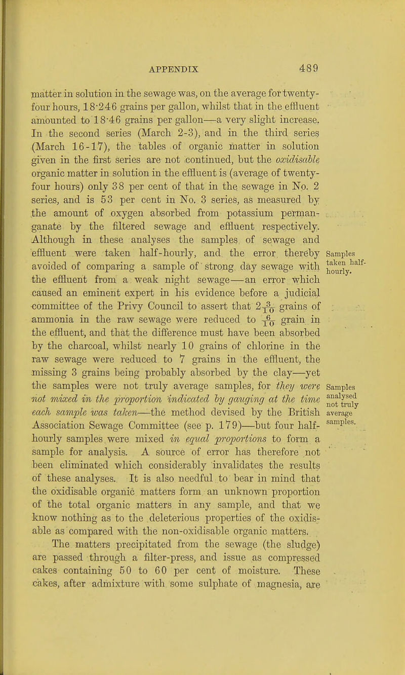 matter in solution in the sewage was, on the average for twenty- four hours, 18246 grains per gallon, whilst that in the effluent • amounted to 18 4 6 grains per gallon—a very slight increase. In the second series (March 2-3), and in the third series (March 16-17), the tahles of organic matter in solution given in the first series are not continued, but the oxidisaUe, organic matter in solution in the effluent is (average of twenty- four hours) only 38 per cent of that in thq sewage in No. 2 series, and is 53 per cent in No. 3 series, as measured by the amount of oxygen absorbed from potassium perman- ganate by the filtered sewage and effluent respectively. Although in these analyses the samples of sewage and effluent were taken haK-hourly, and the error, thereby Samples avoided of comparing a sample of strong day sewage with j[^ouriy!^^^^ the effluent from a weak night sewage—an error which caused an eminent expert in his evidence before a judicial committee of the Privy Council to assert that 2^ grains of ammonia in the raw sewage were reduced to -^^ grain in the effluent, and that the difference must have been absorbed by the charcoal, whilst nearly 10 grains of chlorine in the raw sewage were reduced to 7 grains in the effluent, the missing 3 grains being probably absorbed by the clay—yet the samples were not truly average samples, for tliey were Samples not mixed in the proportion indicated hy gaiiging at the time taiiy each sample was taken—the method devised by the British average Association Sewage Committee (see p. 179)—but four half- ^'^P^^^- hourly samples, were mixed in equal proportions to form a sample for analysis. A source of error has therefore not been eliminated which considerably invalidates the result? of these analyses. It is also needful to bear in mind that the oxidisable organic matters form an unknown proportion of the total organic matters in any sample, and that we know nothing as to the deleterious properties of the oxidis- able as compared with the non-oxidisable organic matters. The matters precipitated from the sewage (the sludge) are passed through a filter-press, and issue as compressed cakes containing 50 to 60 per cent of moisture. These cakes, after admixture with some sulphate of magnesia, ajce