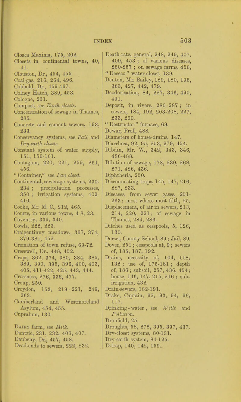 Cloaca Maxima, 175, 202. Closets in continental towns, 40, 41. Clouston, Dr., 454, 455. Coal-gas, 216, 264, 496. Cobbold, Dr., 459-467. Colney Hatch, 389, 453. Cologne, 231. Compost, see Earth closets. Concentration of sewage in Thames, 285. Concrete and cement sewers, 193, 233. Conservancy systems, see Pail and Dry-earth closets. Constant system of water supply, 151, 156-161. Contagion, 220, 221, 259, 261, 456.  Container, see Pan closet. Continental, sewerage systems, 230- 234 ; precipitation processes, 350 ; irrigation systems, 402- 410. Cooke, Mr. M. C, 212, 465. Courts, in various towns, 4-8, 23. Coventry, 339, 340. Cowls, 222, 223. Craigentinny meadows, 367, 374, 379-381, 452. Cremation of town refiise, 69-72. Cresswell, Dr., 448, 452. Crops, 362, 374, 380, 384, 385, 389, 390, 395, 396, 400, 403, 405, 411-422, 425, 443, 444. Crossness, 276, 336, 477. Croup, 250. Croydon, 153, 219-221, 249, 263. Cumberland and Westmoreland Asylum, 454, 455. Cupralum, 130. Dairy farm, see Milk. Dantzic, 231, 232, 406, 407. Daubeny, Dr., 457, 458. Dead-ends to sewers, 222, 232. Death-rate, general, 248, 249, 407, 409, 453 ; of various diseases, 250-257 ; on sewage farms, 456, Dececo water-closet, 139. Denton, Mr. Bailey, 129, 180, 196, 363, 427, 442, 479. Deodorisation, 84, 227, 346, 490, 491. Deposit, in rivers, 280-287 ; in sewers, 184, 192, 203-208, 227, 233, 260. Destructor furnace, 69. Dewar, Prof., 488. Diameters of house-drains, 147. Diarrhoea, 92, 95, 253, 279, 454. Dibdin, Mr. W., 342, 343, 346, 486-488. Dilution of sewage, 178, 230, 268, 271, 426, 436. Diphtheria, 250. Disconnecting traps, 145, 147, 216, 227, 233. Diseases, from sewer gases, 251- 263 ; most where most filth, 25. Displacement, of air in sewers, 213, 214, 220, 221; of sewage in Thames, 284, 286. Ditches used as cesspools, 5, 126, 130. Dorset, County School, 89 ; Jail, 89. Dover, 251 j cesspools at, 9 ; sewers of, 185, 187, 192. Drains, necessity of, 104, 118, 132 ; use of, 175-181 ; depth of, 186; subsoil, 257, 436, 454; house, 146, 147, 215, 216 ; sub- irrigation, 432. Drain-sewers, 182-191. Drake, Captain, 92, 93, 94, 96, 117. Drinlving - water , see Wells and Pollution. Dronfield, 25. Droughts, 58, 278, 395, 397, 437. Dry-closet systems, 80-131. Dry-earth system, 84-125. D-trap, 140, 142, 159..