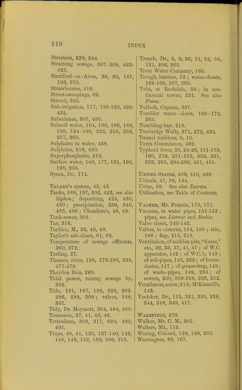 Strainers, 238, 244. Straining sewage, 307-309, 423- 425. Stratford-on-Avon, 36, 60, 187, 193, 275. Strawberries, 416. Street-sweepings, 69. Stroud, 325. Sub-irrigation, 117, 126-130, 429- 432. Subsidence, 307, 480. Subsoil water, 104, 180, 186, 189, 190, 194-196, 232, 255, 256, 257, 360. Sulphates in water, 438. Sulphites, 316, 490. Superphosphates, 319. Surface water, 149, 177, 191, 192, 198, 255. Syson, Dr., 174. Talard's system, 42, 43. Tanks, 188, 197, 302, 423, see also Siphon; depositing, 425, 430, 480 ; precipitation, 339, 340, 485, 486 ; Chesshire's, 48, 49. Tank-sewer, 301. Tar, 316. Tardieu, M., 39, 40, 48. Taylor's ash-closet, 81, 82. Temperature of sewage effluents, 360, 372. Terling, 27. Thames, river, 198, 276-288, 298, 477-479. Tlieydon Bois, 260. Tidal power, raising sewage by, 302. Tide, 181, 187, 188, 225, 282- 286, 299, 300 ; valves, 188, 301. Tidy, Dr. Meymott, 364, 484, 488. Tonneaux, 37, 41, 43, 46. Tottenham, 309, 317, 320, 490, 491. Traps, 40, 41, 135, 137-140, 143, 145, 149, 152, 169, 209, 215. Trench, Dr., 5, 9, 36, 51, 52, 54, 121, 206, 265. Trent Water Company, 160. Trough, latrines, 53 ; water-closets, 166-169, 207, 265. Tubs, at Rochdale, 50 ; in con- tinental towns, 231. See also Fosses. Tulloch, Captain, 397. Tumbler water - closet, 169- 172, 265. Tumbling-bay, 218. Tunbridge Wells, 371, 372, 434. Tunnel middens, 9, 10. Turin Commission, 492. Typhoid fever, 20, 24-26, 151-153, 160, 219, 251-253, 259, 261, 263, 265, 294-296, 451, 455. United States, 409, 410, 429. Urinals, 47, 56, 144. Urine, 59. See also Excreta. Utilisation, see Table of Contents. Vacher, Mr. Francis, 170, 171. Vacuum, in water pipes, 151-153 ; pipes, see Liermir and Berlicr. Valve closet, 140-142. Valves, to cisterns, 154, 155 ; tide, 188 ; flap, 214, 218. Ventilation, of midden-pits, fosses, etc., 32, 33, 37, 41, 47 ; of W.C. apparatus, 142 ; of W.C.'s, 143 ; of soil-pipes, 145, 263; of house- drains, 147 ; of grease-trap, 149 ; of waste-pipes, 149, 234 ; of sewers, 200, 209-228, 233, 252. Ventilators, screw, 219; M'KinneU's, 143. Voelcker, Dr., 115, 321, 325, 338, 344, 348, 349, 417. Wakefield, 470. Walker, Mr. C. M., 301. Walters, Mr., 115. Waring, Colonel, 139, 199, 202. Warrington, 69, 167.