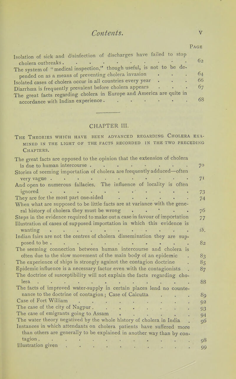 Page Isolation of sick and disinfection of discharges have failed to stop cholera outbreaks. . . • • • • •  j ' The system of  medicalinspection, though useful, is not to be de- pended on as a means of preventing cholera invasion ... 64 Isolated cases of cholera occur in all countries every year ... 66 Diarrhoea is frequently prevalent before cholera appears . . . 67 The great facts regarding cholera in Europe and America are quite in accordance with Indian experience 68 CHAPTER III. The Theories which have been advanced regarding Cholera exa- mined IN the light of the facts recorded in the two preceding Chapters. The great facts are opposed to the opinion that the extension of cholera is due to human intercourse ........ 70 Stories of seeming importation of cholera are frequently adduced—often very vague ........... 71 And open to numerous fallacies. The influence of locality is often ignored . . . . . . • ' • . • '73 They are for the most part one-sided . . . . . . 74 When what are supposed to be little facts are at variance with the gene- ral history of cholera they must be wrong . . ' . . 76 Steps in the evidence required to make out a case in favour of importation 77 Illustration of cases of supposed importation in which this evidence is wanting ........... 26. Indian fairs are not the centres of cholera dissemination they are sup- posed to be . . . . . . . . . . .82 The seeming connection between human intercourse and cholera is often due to the slow movement of the main body of an epidemic . 83 The experience of ships is strongly against the contagion doctrine . 85 Epidemic influence is a necessary factor even with the contagionists . 87 The doctrine of susceptibility will not explain the facts regarding cho- lera 88 The facts of improved water-supply in certain places lend no counte- nance to the doctrine of contagion ; Case of Calcutta ... 89 Case of Fort William ......... 92 The case of the city of Nagpur ...... • • 93 The case of emigrants going to Assam ...... 9.4 The water theory negatived by the whole history of cholera in India . 96 Instances in which attendants on cholera patients have suffered more than others are generally to be explained in another way than by con- tagion .98 Illustration given ..... ..... 99