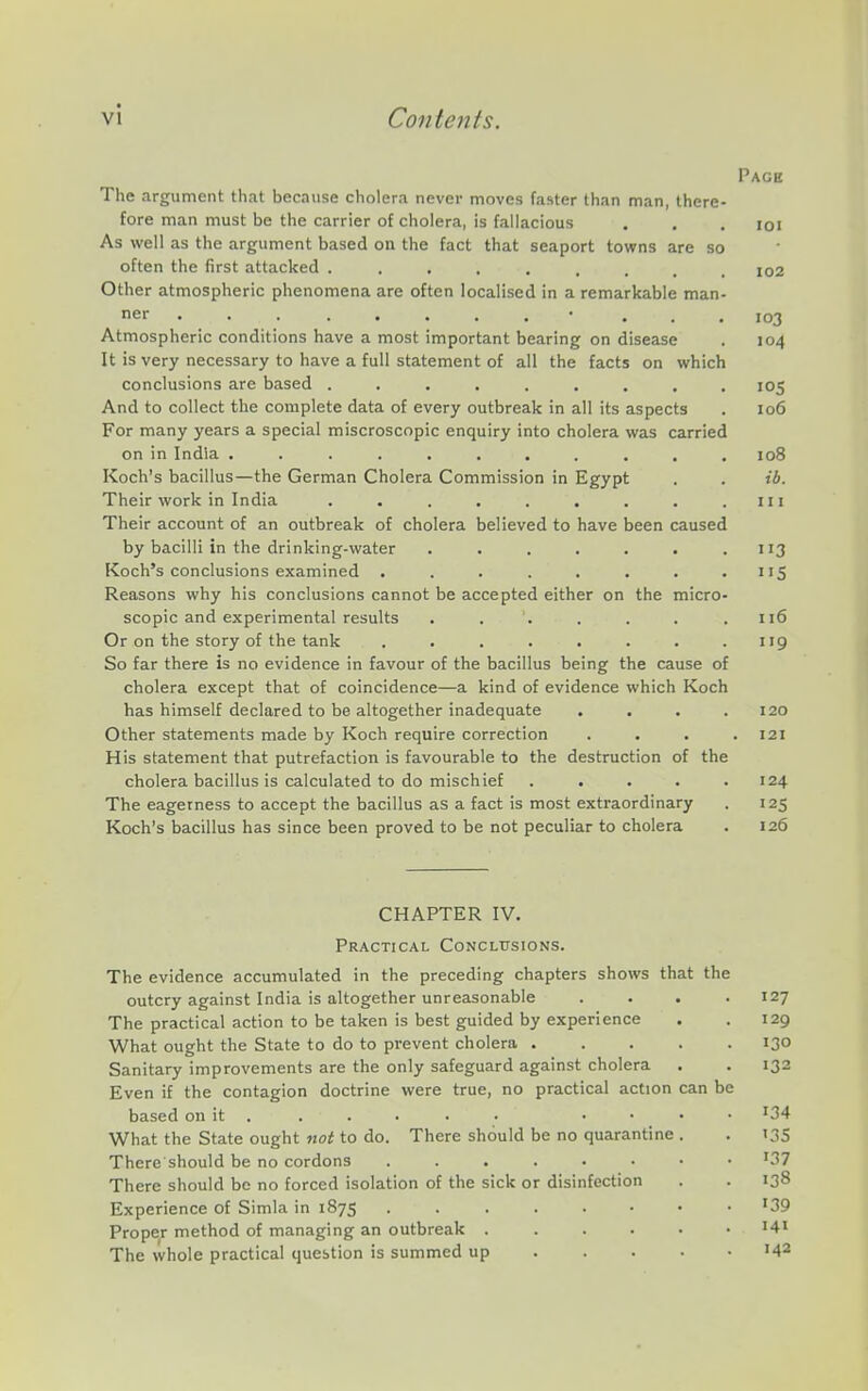Page The argument that because cholera never moves faster than man, there- fore man must be the carrier of cholera, is fallacious . . . loi As well as the argument based on the fact that seaport towns are so often the first attacked ......... io2 Other atmospheric phenomena are often localised in a remarkable man- ner • ... 103 Atmospheric conditions have a most important bearing on disease . 104 It is very necessary to have a full statement of all the facts on which conclusions are based ......... 105 And to collect the complete data of every outbreak in all its aspects . 106 For many years a special miscroscopic enquiry into cholera was carried on in India ........... 108 Koch's bacillus—the German Cholera Commission in Egypt . . ib. Their work in India . . . . . . . . .111 Their account of an outbreak of cholera believed to have been caused by bacilli in the drinking-water . . . . . . .113 Koch's conclusions examined ........ 115 Reasons why his conclusions cannot be accepted either on the micro- scopic and experimental results . . '. . . . .116 Or on the story of the tank . . . . . . . .119 So far there is no evidence in favour of the bacillus being the cause of cholera except that of coincidence—a kind of evidence which Koch has himself declared to be altogether inadequate .... 120 Other statements made by Koch require correction . . . .121 His statement that putrefaction is favourable to the destruction of the cholera bacillus is calculated to do mischief . . . . .124 The eagerness to accept the bacillus as a fact is most extraordinary . 125 Koch's bacillus has since been proved to be not peculiar to cholera . 126 CHAPTER IV. Practical Conclusions. The evidence accumulated in the preceding chapters shows that the outcry against India is altogether unreasonable .... 127 The practical action to be taken is best guided by experience . .129 What ought the State to do to prevent cholera 130 Sanitary improvements are the only safeguard against cholera . . 132 Even if the contagion doctrine were true, no practiced action can be based on it ..... . .... 134 What the State ought not to do. There should be no quarantine . . 135 There'should be no cordons '37 There should be no forced isolation of the sick or disinfection . . 138 Experience of Simla in 1875 '39 Proper method of managing an outbreak H' The whole practical question is summed up '42