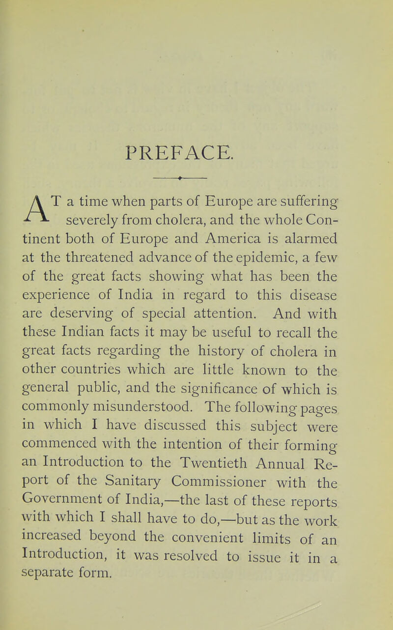PREFACE. T a time when parts of Europe are suffering severely from cholera, and the whole Con- tinent both of Europe and America is alarmed at the threatened advance of the epidemic, a few of the great facts showing what has been the experience of India in regard to this disease are deserving of special attention. And with these Indian facts it may be useful to recall the great facts regarding the history of cholera in other countries which are little known to the general public, and the significance of which is commonly misunderstood. The following pages in which I have discussed this subject were commenced with the intention of their forming an Introduction to the Twentieth Annual Re- port of the Sanitary Commissioner with the Government of India,—the last of these reports with which I shall have to do,—but as the work increased beyond the convenient limits of an Introduction, it was resolved to issue it in a separate form.