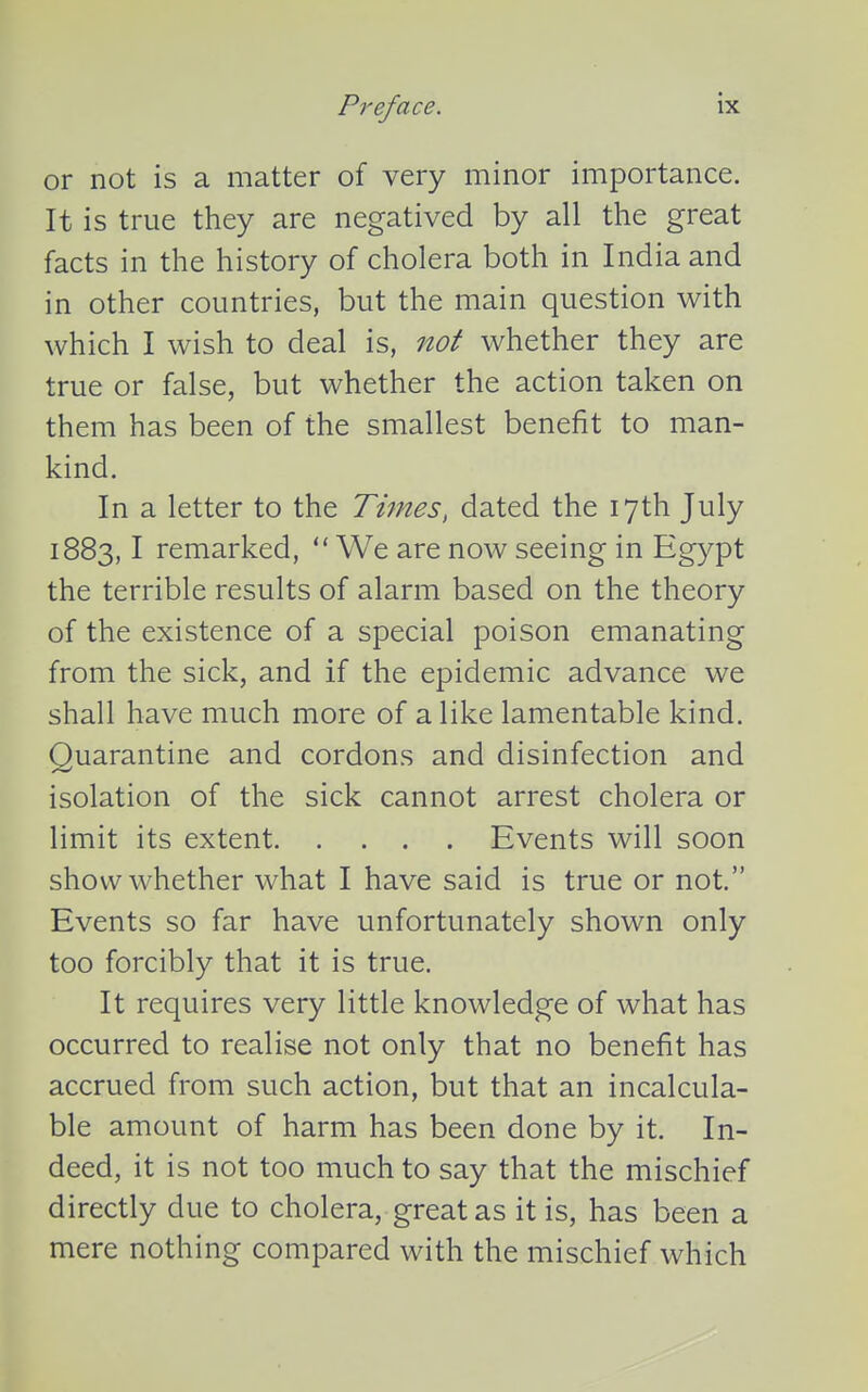 or not is a matter of very minor importance. It is true they are negatived by all the great facts in the history of cholera both in India and in other countries, but the main question with which I wish to deal is, not whether they are true or false, but whether the action taken on them has been of the smallest benefit to man- kind. In a letter to the Times, dated the 17th July 1883,1 remarked,  We are now seeing in Egypt the terrible results of alarm based on the theory of the existence of a special poison emanating from the sick, and if the epidemic advance we shall have much more of a like lamentable kind. Quarantine and cordons and disinfection and isolation of the sick cannot arrest cholera or limit its extent Events will soon show whether what I have said is true or not. Events so far have unfortunately shown only too forcibly that it is true. It requires very little knowledge of what has occurred to realise not only that no benefit has accrued from such action, but that an incalcula- ble amount of harm has been done by it. In- deed, it is not too much to say that the mischief directly due to cholera, great as it is, has been a mere nothing compared with the mischief which