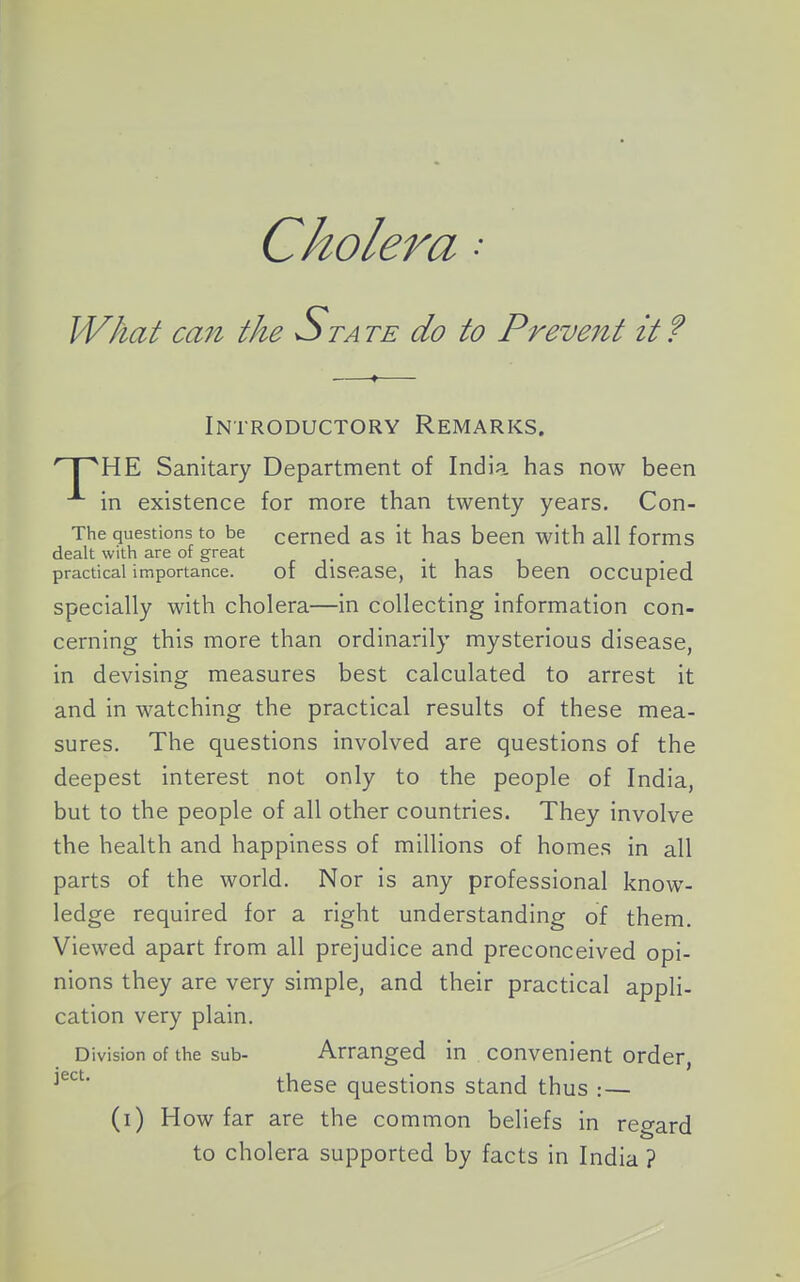 Cholera • What can the Sta te do to Preveiit it ? Introductory Remarks. 'T^HE Sanitary Department of India has now been in existence for more than twenty years. Con- The questions to be cemed as it has been with all forms dealt with are of great • i i practical importance. of disease, it has been occupied specially with cholera—in collecting information con- cerning this more than ordinarily mysterious disease, in devising measures best calculated to arrest it and in watching the practical results of these mea- sures. The questions involved are questions of the deepest interest not only to the people of India, but to the people of all other countries. They involve the health and happiness of millions of homes in all parts of the world. Nor is any professional know- ledge required for a right understanding of them. Viewed apart from all prejudice and preconceived opi- nions they are very simple, and their practical appli- cation very plain. Division of the sub- Arranged in convenient order, these questions stand thus : — (i) How far are the common beliefs in regard to cholera supported by facts in India ?