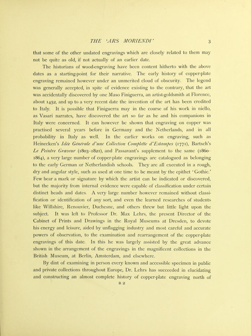 that some of the other undated engravings which are closely related to them may not be quite as old, if not actually of an earlier date. The historians of wood-engraving have been content hitherto with the above dates as a starting-point for their narrative. The early history of copper-plate engraving remained however under an unmerited cloud of obscurity. The legend was generally accepted, in spite of evidence existing to the contrary, that the art was accidentally discovered by one Maso Finiguerra, an artist-goldsmith at Florence, about 1452, and up to a very recent date the invention of the art has been credited to Italy. It is possible that Finiguerra may in the course of his work in niello, as Vasari narrates, have discovered the art so far as he and his companions in Italy were concerned. It can however be shown that engraving on copper was practised several years before in Germany and the Netherlands, and in all probability in Italy as well. In the earlier works on engraving, such as Heinecken's Idee Gene'rale d'une Collection Complette d'Estanipes (1771), Bartsch's Le Peintre Graveur (1803-1821), and Passavant's supplement to the same (1860- 1864), a very large number of copper-plate engravings are catalogued as belonging to the early German or Netherlandish schools. They are all executed in a rough, dry and angular style, such as used at one time to be meant by the epithet ' Gothic' Few bear a mark or signature by which the artist can be indicated or discovered, but the majority from internal evidence were capable of classification under certain distinct heads and dates. A very large number however remained without classi- fication or identification of any sort, and even the learned researches of students like Willshire, Renouvier, Duchesne, and others threw but little light upon the subject. It was left to Professor Dr. Max Lehrs, the present Director of the Cabinet of Prints and Drawings in the Royal Museums at Dresden, to devote his energy and leisure, aided by unflagging industry and most careful and accurate powers of observation, to the examination and rearrangement of the copper-plate engravings of this date. In this he was largely assisted by the great advance shown in the arrangement of the engravings in the magnificent collections in the British Museum, at Berlin, Amsterdam, and elsewhere. By dint of examining in person every known and accessible specimen in public and private collections throughout Europe, Dr. Lehrs has succeeded in elucidating and constructing an almost complete history of copper-plate engraving north of B 2