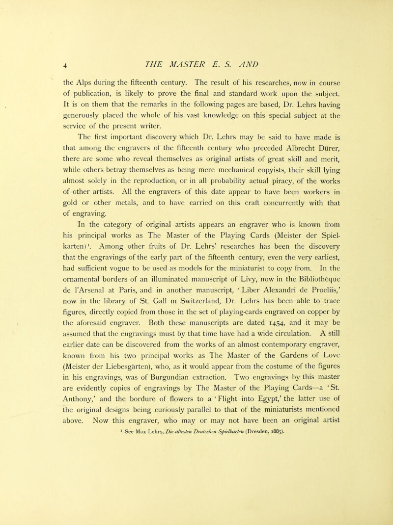 the Alps during the fifteenth century. The result of his researches, now in course of publication, is likely to prove the final and standard work upon the subject. It is on them that the remarks in the following pages are based, Dr. Lehrs having generously placed the whole of his vast knowledge on this special subject at the service of the present writer. The first important discovery which Dr. Lehrs may be said to have made is that among the engravers of the fifteenth century who preceded Albrecht Diirer, there are some who reveal themselves as original artists of great skill and merit, while others betray themselves as being mere mechanical copyists, their skill lying almost solely in the reproduction, or in all probability actual piracy, of the works of other artists. All the engravers of this date appear to have been workers in gold or other metals, and to have carried on this craft concurrently with that of engraving. In the category of original artists appears an engraver who is known from his principal works as The Master of the Playing Cards (Meister der Spiel- karten)\ Among other fruits of Dr. Lehrs' researches has been the discovery that the engravings of the early part of the fifteenth century, even the very earliest, had sufficient vogue to be used as models for the miniaturist to copy from. In the ornamental borders of an illuminated manuscript of Livy, now in the Bibliotheque de I'Arsenal at Paris, and in another manuscript, ' Liber Alexandri de Proeliis,' now in the library of St. Gall m Switzerland, Dr. Lehrs has been able to trace figures, directly copied from those in the set of playing-cards engraved on copper by the aforesaid engraver. Both these manuscripts are dated 1454, and it may be assumed that the engravings must by that time have had a wide circulation. A still earlier date can be discovered from the works of an almost contemporary engraver, known from his two principal works as The Master of the Gardens of Love (Meister der Liebesgarten), who, as it would appear from the costume of the figures in his engravings, was of Burgundian extraction. Two engravings by this master are evidently copies of engravings by The Master of the Playing Cards—a 'St. Anthony,' and the bordure of flowers to a ' Flight into Egypt,' the latter use of the original designs being curiously parallel to that of the miniaturists mentioned above. Now this engraver, who may or may not have been an original artist * See Max Lehrs, Die dltesten Deutschen Spielkarten (Dresden, 1885).